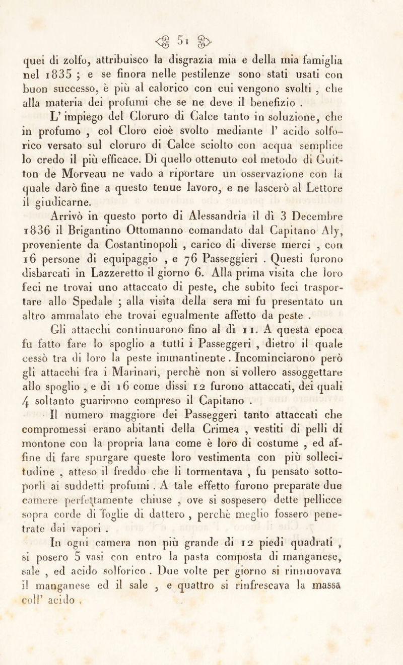 quei di zolfo, attribuisco la disgrazia mia e della mia famiglia nel 1835 ; e se finora nelle pestilenze sono stati usati con buon successo, è più al calorico con cui vengono svolti , elle alla materia dei profumi elle se ne deve il benefizio . L’impiego del Cloruro di Calce tanto in soluzione, che in profumo , col Cloro cioè svolto mediante V acido solfo- rico versato sul cloruro di Calce sciolto con acqua semplice 10 credo il più efficace. Di quello ottenuto col metodo di Guit- ton de Morveau ne vado a riportare un osservazione con la quale darò fine a questo tenue lavoro, e ne lascerò al Lettore 11 giudicarne. Arrivò in questo porto di Alessandria il dì 3 Decembre i836 il Brigantino Ottomanno comandato dal Capitano Aly, proveniente da Costantinopoli , carico di diverse merci , con 16 persone di equipaggio , e 76 Pas-seggieri . Questi furono disbarcati in Lazzeretto il giorno 6. Alla prima visita che loro feci ne trovai uno attaccato di peste, che subito feci traspor- tare allo Spedale ; alla visita della sera mi fu presentato un altro ammalato che trovai egualmente affetto da peste . Gli attacchi continuarono fino al dì 11. A questa epoca fu fatto fare lo spoglio a tutti i Passeggeri , dietro il quale cessò tra di loro la peste immantinente . Incominciarono però gli attacchi fra i Marinari, perchè non si vollero assoggettare allo spoglio , e di 16 come dissi 12 furono attaccati, dei quali 4 soltanto guarirono compreso il Capitano . il numero maggiore dei Passeggeri tanto attaccati che compromessi erano abitanti della Crimea , vestiti di pelli di montone con la propria lana come è loro di costume , ed af- fine di fare spurgare queste loro vestimenta con più solleci- tudine , atteso il freddo che li tormentava , fu pensato sotto- porli ai suddetti profumi . A tale effetto furono preparate due camere perfettamente chiuse , ove si sospesero dette pellicce sopra corde di Toghe di dattero , perchè meglio fossero pene- trate dai vapori . In ogni camera non più grande di 12 piedi quadrati , si posero 5 vasi con entro la pasta composta di manganese, sale , ed acido solforico . Due volte per giorno si nnnuovava il manganese ed il sale , e quattro si rinfrescava la massa coll’ acido ,