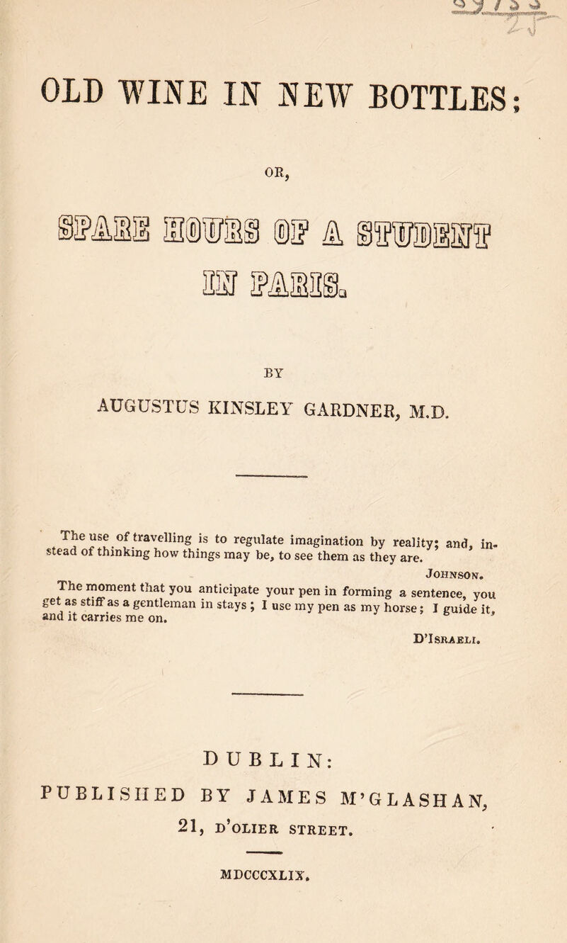 ^ j s % a OLD WINE IN NEW BOTTLES; OR, BY AUGUSTUS KINSLEY GARDNER, M.D. The use of travelling is to regulate imagination by reality; and, in- stead of thinking how things may be, to see them as they are. Johnson. The moment that you anticipate your pen in forming a sentence, you get as stiff as a gentleman in stays ; I use my pen as my horse; I guide it and it carries me on. DTsraeli. DUBLIN: PUBLISHED BY JAMES M’GLASHAN, 21, d’olier street. MDCCCXLIX.