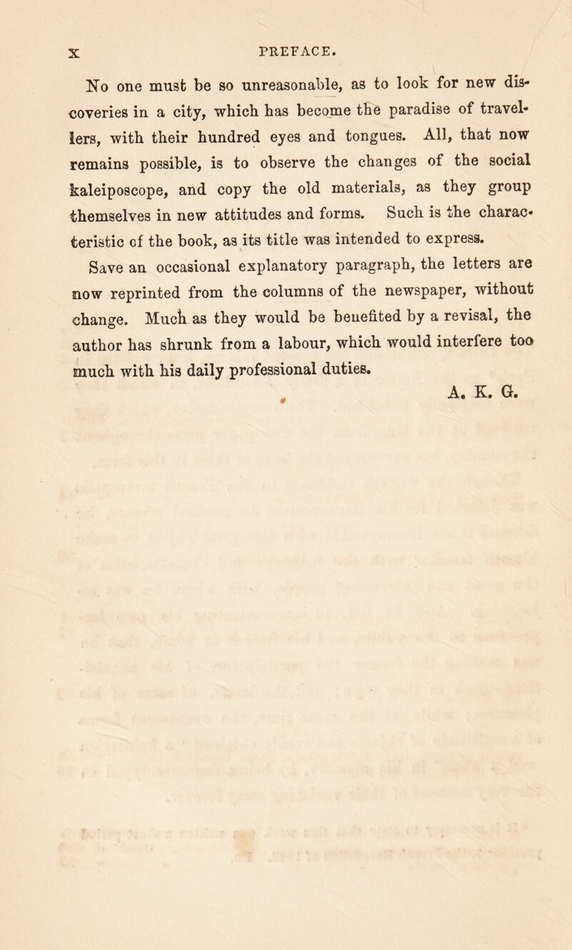 No one must be so unreasonable, as to look for new dis- coveries in a city, which has become the paradise of travel- lers, with their hundred eyes and tongues. All, that now remains possible, is to observe the changes of the social kaleiposcope, and copy the old materials, as they group themselves in new attitudes and forms. Such is the charac- teristic of the book, as its title was intended to express. Save an occasional explanatory paragraph, the letters are now reprinted from the columns of the newspaper, without change. Muck as they would be benefited by a revisal, the author has shrunk from a labour, which would interfere too much with his daily professional duties. A. K. G.