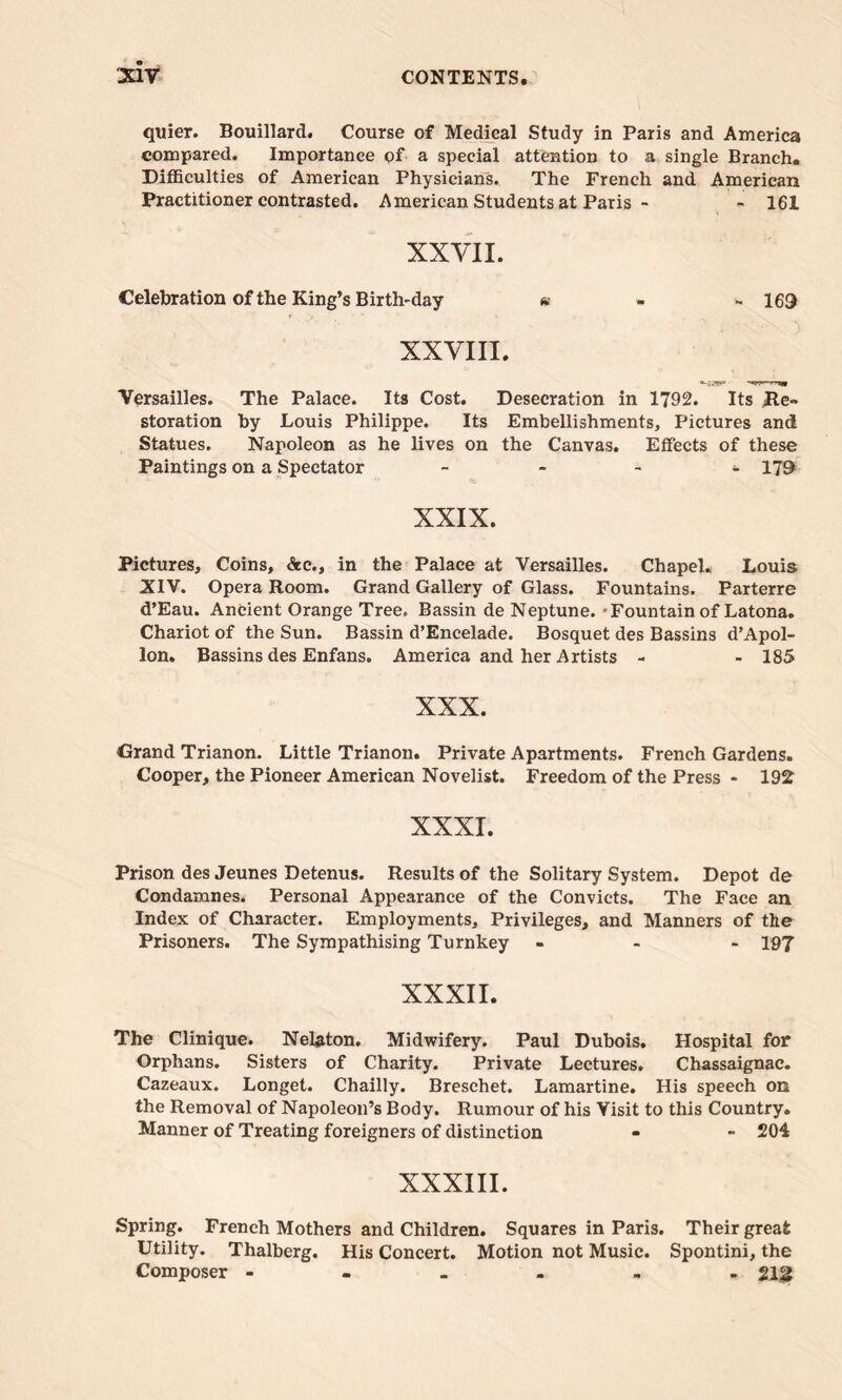 quier. Bouillard. Course of Medical Study in Paris and America compared. Importance pf a special attention to a single Branch. Difficulties of American Physicians. The French and American Practitioner contrasted. American Students at Paris - - 161 XXVII. Celebration of the King’s Birth-day m - - 169 XXVIII. Versailles. The Palace. Its Cost. Desecration in 1792. Its Re- storation by Louis Philippe. Its Embellishments, Pictures and Statues. Napoleon as he lives on the Canvas. Effects of these Paintings on a Spectator - - 179 XXIX. Pictures, Coins, &c., in the Palace at Versailles. Chapel. Louis XIV. Opera Room. Grand Gallery of Glass. Fountains. Parterre d’Eau. Ancient Orange Tree. Bassin de Neptune. • Fountain of Latona. Chariot of the Sun. Bassin d’Encelade. Bosquet des Bassins d’Apol- lon. Bassins des Enfans. America and her Artists - - 185 XXX. •Grand Trianon. Little Trianon. Private Apartments. French Gardens. Cooper, the Pioneer American Novelist. Freedom of the Press - 192 XXXI. Prison des Jeunes Detenus. Results of the Solitary System. Depot de Condamnes. Personal Appearance of the Convicts. The Face an Index of Character. Employments, Privileges, and Manners of the Prisoners. The Sympathising Turnkey ... 197 XXXII. The Clinique. Nelaton. Midwifery. Paul Dubois. Hospital for Orphans. Sisters of Charity. Private Lectures. Chassaignac. Cazeaux. Longet. Chailly. Breschet. Lamartine. His speech on the Removal of Napoleon’s Body. Rumour of his Visit to this Country. Manner of Treating foreigners of distinction - - 204 XXXIII. Spring. French Mothers and Children. Squares in Paris. Their great Utility. Thalberg. His Concert. Motion not Music. Spontini, the Composer - 212