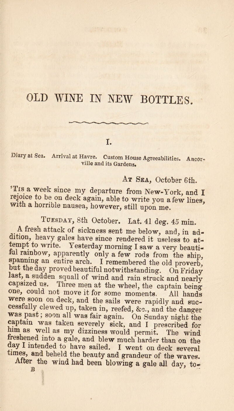 OLD WINE IN NEW BOTTLES. i. Diary at Sea. Arrival at Havre. Custom House Agreeabilities. Ancor- ville and its Gardens. At Sea, October 6th. f Tis a week since my departure from New-York, and I lejoice to be on deck again, able to write you a few lines, with a horrible nausea, however, still upon me. Tuesday, 8th October. Lat. 41 deg. 45 min. A fresh attack of sickness sent me below, and, in ad™ dition, heavy gales have since rendered it useless to at- tempt to write. Yesterday morning I saw a very beauti- ful rainbow, apparently only a few rods from the ship, spanning an entire arch. I remembered the old proverb, but the day proved beautiful notwithstanding. On Friday last, a sudden squall of wind and rain struck and nearly capsized us. Three men at the wheel, the captain being one, could not move it for some moments. All hands were soon on deck, and the sails were rapidly and suc- cessfully clewed up, taken in, reefed, &c., and the danger was past; soon all was fair again. On Sunday night the captain was taken severely sick, and I prescribed for linn as well as my dizziness would permit. The wind freshened into a gale, and blew much harder than on the day i intended to have sailed. I went on deck several times, and beheld the beauty and grandeur of the waves. After the wind had been blowing a gale all day, to- B