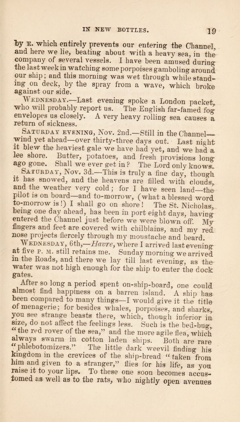 by E- which entirely prevents our entering the Channel, and here we lie, beating about with a heavy sea, in the company of several vessels. I have been amused during the last week in watching some porpoises gamboling around, our ship; and this morning was wet through while stand- ing on deck, by the spray from a wave, which broke against our side. Wednesday.—Last evening spoke a London packet who will probably report us. The English far-famed fog envelopes us closely. A very heavy rolling sea causes a return of sickness. Saturday evening, Nov. 2nd.—Still in the Channel— wind yet ahead over thirty-three days out. Last night it blew the heaviest gale we have had yet, and we had a lee shore. Butter, potatoes, and fresh provisions long0 ago gone. Shall we ever get in ? The Lord only knows. Saturday, Nov. 3d.—This is truly a fine day, though it has snowed, and the heavens are filled with clouds, and the weather very cold; for I have seen land—the pilot is on board—and to-morrow, (what a blessed word to-morrow is!) I shall go on shore ! The St. Nicholas, being one day ahead, has been in port eight days, having entered the Channel just before we were blown off. My fingers and feet are covered with chilblains, and my red nose projects fiercely through my moustache and beard. Wednesday, 6th, Hclvtg^ where I arrived last evening at five p. m. still retains me. Sunday morning we arrived in the Roads, and there we lay till last evening, as the water was not high enough for the ship to enter the dock gates. After so long a period spent on-ship-board, one could almost find happiness on a barren island. A ship has been compared to many things—I would give it the title of menageiie, for besides whales, porpoises, and sharks,, you see strange beasts there, which, though inferior in, size, do not affect the feelings less. Such is the bed-bug “ the red rover of the sea,” and the more agile flea, which always swarm in cotton laden ships. Both are rare “phlebotomizersThe little dark weevil finding his kingdom in the crevices of the ship-bread “taken from him and given to a stranger,” flies for his life, as yon raise it to your lips. To these one soon becomes accus- tomed as well as to the rats, who nightly open avenues