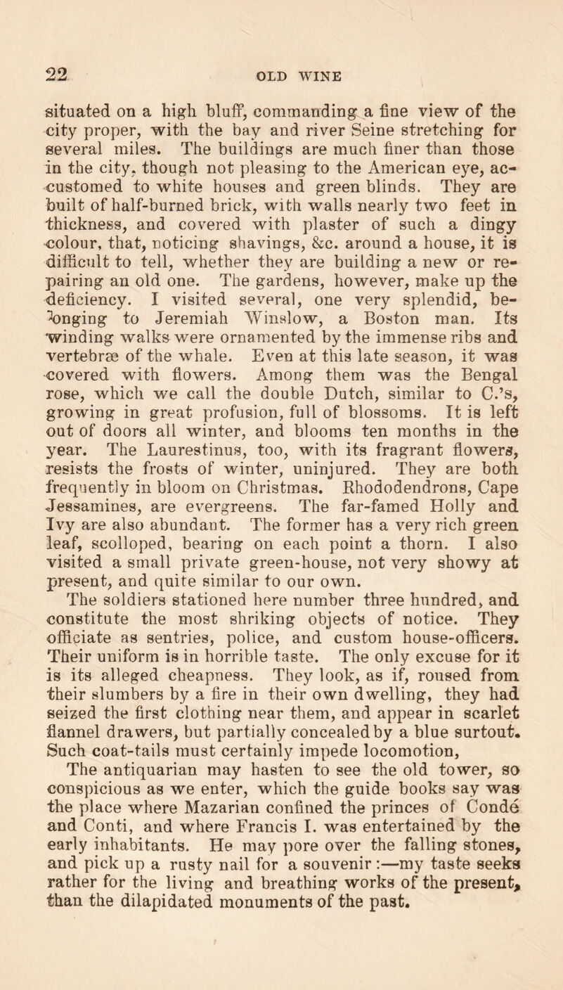 99 situated on a high bluff, commanding a fine view of the city proper, with the bay and river Seine stretching for several miles. The buildings are much finer than those in the city, though not pleasing to the American eye, ac- customed to white houses and green blinds. They are built of half-burned brick, with walls nearly two feet in thickness, and covered with plaster of such a dingy colour, that, noticing shavings, &c. around a house, it is difficult to tell, whether they are building a new or re- pairing an old one. The gardens, however, make up the deficiency. I visited several, one very splendid, be- longing to Jeremiah Winslow, a Boston man. Its winding walks were ornamented by the immense ribs and vertebrae of the whale. Even at this late season, it was covered with flowers. Among them was the Bengal rose, which we call the double Dutch, similar to C.’s, growing in great profusion, full of blossoms. It is left out of doors all winter, and blooms ten months in the year. The Laurestinus, too, with its fragrant flowers, resists the frosts of winter, uninjured. They are both frequently in bloom on Christmas. Rhododendrons, Cape Jessamines, are evergreens. The far-famed Holly and Ivy are also abundant. The former has a very rich green leaf, scolloped, bearing on each point a thorn. I also visited a small private green-house, not very showy at present, and quite similar to our own. The soldiers stationed here number three hundred, and constitute the most shriking objects of notice. They officiate as sentries, police, and custom house-officers. Their uniform is in horrible taste. The only excuse for it is its alleged cheapness. They look, as if, roused from their slumbers by a fire in their own dwelling, they had seized the first clothing near them, and appear in scarlet flannel drawers, but partially concealed by a blue surtout. Such coat-tails must certainly impede locomotion, The antiquarian may hasten to see the old tower, so conspicious as we enter, which the guide books say was the place where Mazarian confined the princes of Conde and Conti, and where Francis I. was entertained by the early inhabitants. He may pore over the falling stones, and pick up a rusty nail for a souvenir:—my taste seeks rather for the living and breathing works of the present, than the dilapidated monuments of the past.