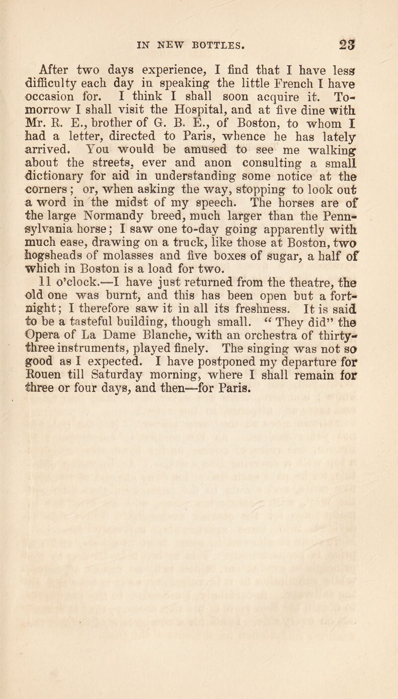 After two days experience, I find that I have less difficulty each day in speaking the little French I have occasion for. I think I shall soon acquire it. To- morrow I shall visit the Hospital, and at five dine with Mr. R. E., brother of G. B. E., of Boston, to whom I had a letter, directed to Paris, whence he has lately arrived. You would be amused to see me walking about the streets, ever and anon consulting a small dictionary for aid in understanding some notice at the corners ; or, when asking the way, stopping to look out a word in the midst of my speech. The horses are of the large Normandy breed, much larger than the Penn- sylvania horse; I saw one to-day going apparently with much ease, drawing on a truck, like those at Boston, two hogsheads of molasses and five boxes of sugar, a half of which in Boston is a load for two. 11 o’clock.—I have just returned from the theatre, the old one was burnt, and this has been open but a fort- night; I therefore saw it in all its freshness. It is said to be a tasteful building, though small. “ They did” the Opera of La Dame Blanche, with an orchestra of thirty- three instruments, played finely. The singing was not so good as I expected. I have postponed my departure for Rouen till Saturday morning, where I shall remain for three or four days, and then—for Paris.