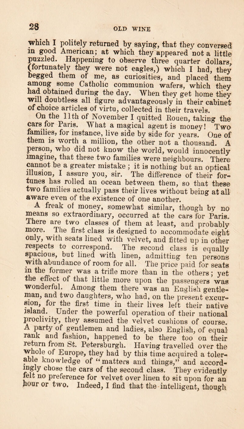 which I politely returned by saying, that they conversed m good American; at which they appeared‘not a little puzzled. Happening to observe three quarter dollars, (fortunately they were not eagles,) which I had, they begged them of me, as curiosities, and placed them among some Catholic communion wafers, which they had obtained during the day. When they get home they will doubtless all figure advantageously in their cabinet of choice articles of virtu, collected in their travels. On the 11th of November I quitted Rouen, taking the cars for Paris. What a magical agent is money! Two families, for instance, live side by side for years. One of them is worth a million, the other not a thousand. A person, who did not know the world, would innocently imagine, that these two families were neighbours. There cannot be a greater mistake ; it is nothing but an optical illusion, I assure you, sir. The difference of their for- tunes has rolled an ocean between them, so that these two families actually pass their lives without being at all aware even of the existence of one another. A freak of money, somewhat similar, though by no means so extraordinary, occurred at the cars for Paris. There are two classes of them at least, and probably more. The first class is designed to accommodate eight only, with seats lined with velvet, and fitted up in other respects to correspond. The second class is equally spacious, but lined with linen, admitting ten persons with abundance of room for all. The price paid for seats m the former was a trifle more than in the others; yet the effect of that little more upon the passengers was wonderful. Among them there was an English gentle- man, and two daughters, who had, on the present excur- sion, for the first time in their lives left their native island.. Under the powerful operation of their national proclivity, they assumed the velvet cushions of course. A party of gentlemen and ladies, also English, of equal rank and fashion, happened to be there too on their return from St. Petersburgh. Having travelled over the whole of Europe, they had by this time acquired a toler- able knowledge of “matters and things,” and accord- ingly chose the cars of the second class. They evidently ielt no preference for velvet over linen to sit upon for an hour or two. Indeed, I find that the intelligent, though