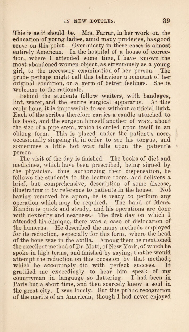 This is as it should be. Mrs. Farrar, in her work on the education of young ladies, amid many pruderies, has good sense on this point. Over-nicety in these cases is almost entirely American. In the hospital of a house of correc- tion, where I attended some time, I have known the most abandoned women object, as strenuously as a young girl, to the necessary examination of her person. The prude perhaps might call this behaviour a remnant of her original condition, or a germ of better feelings. She is welcome to the rationale. Behind the students follow waiters, with bandages, lint, water, and the entire surgical apparatus. At this early hour, it is imposssible to see without artificial light. Each of the scribes therefore carries a candle attached to his book, and the surgeon himself another of wax, about the size of a pipe stem, which is curled upon itself in an oblong form. This is placed under the patient's nose, occasionally singeing it, in order to see his tongue, and sometimes a little hot wax falls upon the patient’s person. The visit of the day is finished. The books of diet and medicines, which have been prescribed, being signed by the physician, thus authorizing their dispensation, he follows the students to the lecture room, and delivers a brief, but comprehensive, description of some disease, illustrating it by reference to patients in the house. Not having removed his apron, he is ready to perform any operation which may be required. The hand of Mons. Blandin is quick and steady, and his operations are done with dexterity and neatness.* The first day on which I attended his clinique, there was a case of dislocation of the humerus. He described the many methods employed for its reduction, especially for this form, where the head of the bone was in the axilla. Among them he mentioned the excellent method of Dr. Mott, of New York, of which he spoke in high terms, and finished by saying, that he would attempt the reduction on this occasion by that method; which he accordingly did with perfect success. It gratified me exceedingly to hear him speak of my countryman in language so flattering. I had been in Paris but a short time, and then scarcely knew a soul in the great city. I was lonely. But this public recognition of the merits of an American, though I had never enjoyed