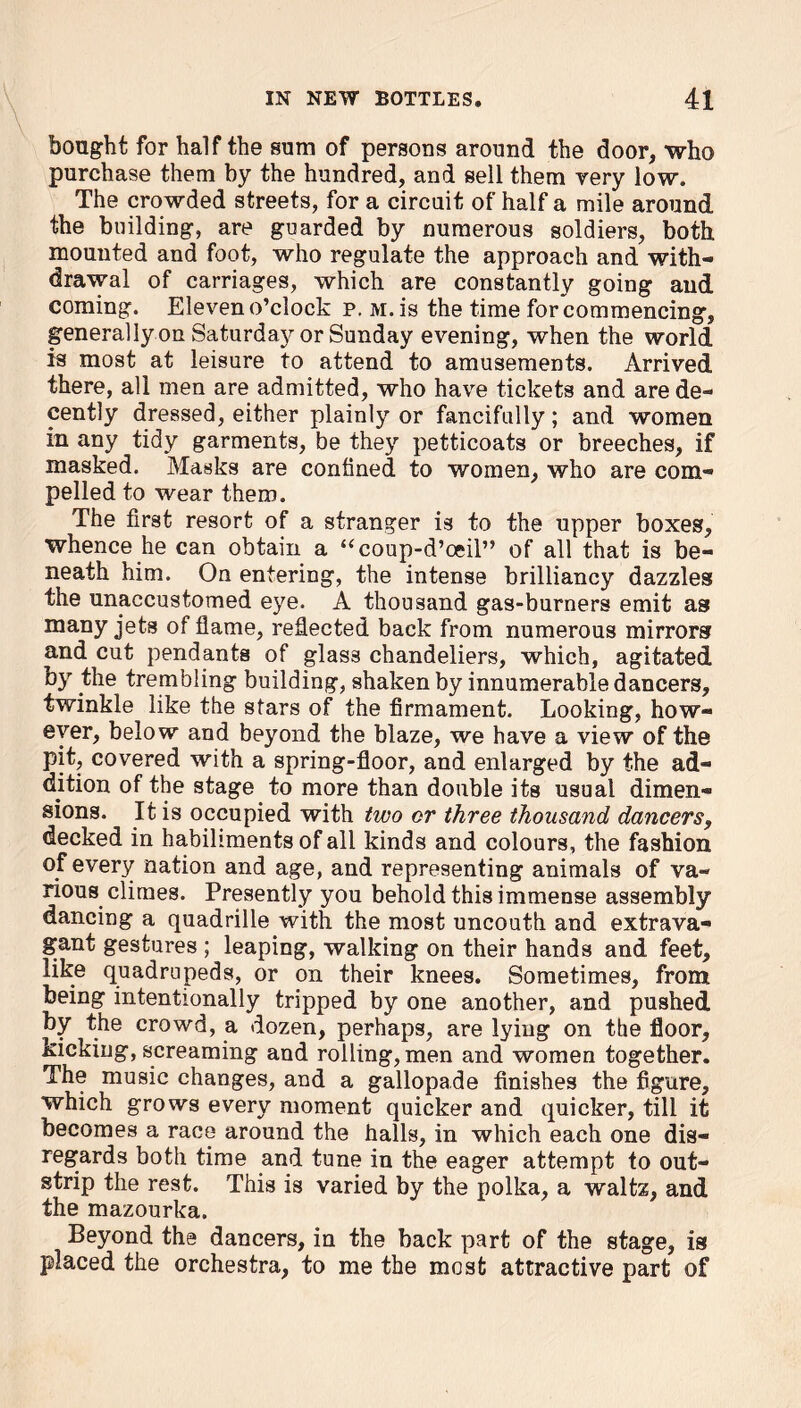 bought for half the sum of persons around the door, who purchase them by the hundred, and sell them very low. The crowded streets, for a circuit of half a mile around the building, are guarded by numerous soldiers, both mounted and foot, who regulate the approach and with- drawal of carriages, which are constantly going and coming. Eleven o’clock p. m. is the time forcommencing, general ly on Saturdaj^ or Sunday evening, when the world is most at leisure to attend to amusements. Arrived there, all men are admitted, who have tickets and are de- cently dressed, either plainly or fancifully; and women in any tidy garments, be they petticoats or breeches, if masked. Masks are confined to women, who are com- pelled to wear them. The first resort of a stranger is to the upper boxes, whence he can obtain a “coup-d’oeil” of all that is be- neath him. On entering, the intense brilliancy dazzles the unaccustomed eye. A thousand gas-burners emit as many jets of flame, reflected back from numerous mirrors and cut pendants of glass chandeliers, which, agitated by the trembling building, shaken by innumerable dancers, twinkle like the stars of the firmament. Looking, how- ever, below and beyond the blaze, we have a view of the pit, covered with a spring-floor, and enlarged by the ad- dition of the stage to more than double its usual dimen- sions. It is occupied with two or three thousand dancers, decked in habiliments of all kinds and colours, the fashion of every nation and age, and representing animals of va- rious climes. Presently you behold this immense assembly dancing a quadrille with the most uncouth and extrava- gant gestures ; leaping, walking on their hands and feet, like quadrupeds, or on their knees. Sometimes, from being intentionally tripped by one another, and pushed by the crowd, a dozen, perhaps, are lying on the floor, kicking, screaming and rolling, men and women together. The music changes, and a gallopade finishes the figure, which grows every moment quicker and quicker, till it becomes a race around the halls, in which each one dis- regards both time and tune in the eager attempt to out- strip the rest. This is varied by the polka, a waltz, and the mazourka. Beyond the dancers, in the back part of the stage, is placed the orchestra, to me the most attractive part of