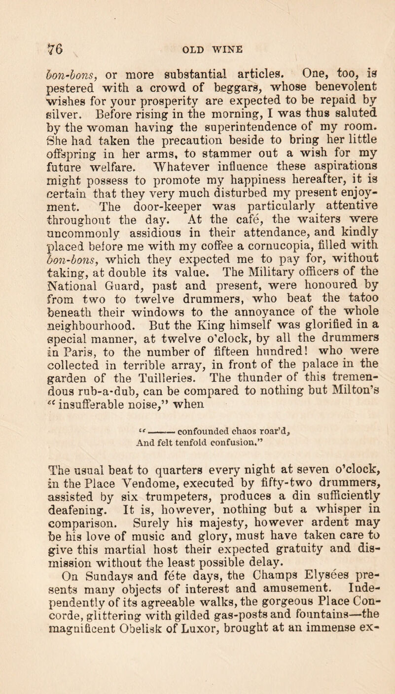 bon-bons, or more substantial articles. One, too, is pestered with a crowd of beggars, whose benevolent wishes for your prosperity are expected to be repaid by silver. Before rising in the morning, I was thus saluted by the woman having the superintendence of my room. She had taken the precaution beside to bring her little offspring in her arms, to stammer out a wish for my future welfare. Whatever influence these aspirations might possess to promote my happiness hereafter, it is certain that they very much disturbed my present enjoy- ment. The door-keeper was particularly attentive throughout the day. At the cafe, the waiters were uncommonly assidious in their attendance, and kindly placed before me with my coffee a cornucopia, filled with bon-bons, which they expected me to pay for, without taking, at double its value. The Military officers of the National Guard, past and present, were honoured by from two to twelve drummers, who beat the tatoo beneath their windows to the annoyance of the whole neighbourhood. But the King himself was glorified in a special manner, at twelve o’clock, by all the drummers in Paris, to the number of fifteen hundred! who were collected in terrible array, in front of the palace in the garden of the Tuilleries. The thunder of this tremen- dous rub-a-dub, can be compared to nothing but Milton’s 6i insufferable noise,” when tr confounded chaos roar’d. And felt tenfold confusion.” The usual beat to quarters every night at seven o’clock, in the Place Yendome, executed by fifty-two drummers, assisted by six trumpeters, produces a din sufficiently deafening. It is, however, nothing but a whisper in comparison. Surely his majesty, however ardent may be his love of music and glory, must have taken care to give this martial host their expected gratuity and dis- mission without the least possible delay. On Sundays and fete days, the Champs Elysees pre- sents many objects of interest and amusement. Inde- pendently of its agreeable walks, the gorgeous Place Con- corde, glittering with gilded gas-posts and fountains—the magnificent Obelisk of Luxor, brought at an immense ex-