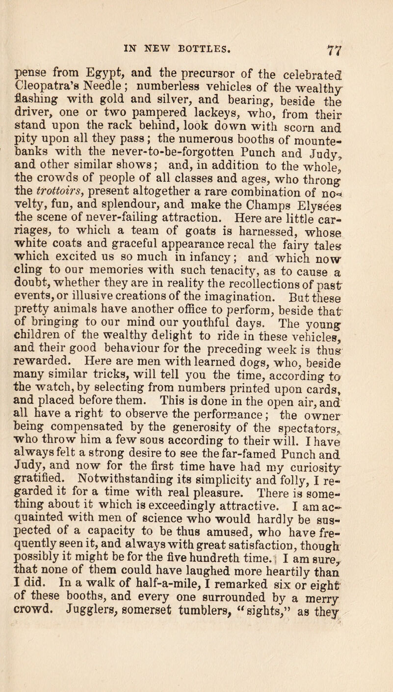 pense from Egypt, and the precursor of the celebrated Cleopatra’s Needle ; numberless vehicles of the wealthy flashing with gold and silver, and bearing, beside the driver, one or two pampered lackeys, who, from their stand upon the rack behind, look down with scorn and pity upon all they pass; the numerous booths of mounte- banks with the never-to-be-forgotten Punch and Judy, and other similar shows; and, in addition to the whole,' the crowds of people of all classes and ages, who throng the trottoirs, present altogether a rare combination of no° velty, fun, and splendour, and make the Champs Elysees the scene of never-failing attraction. Here are little car- riages, to which a team of goats is harnessed, whose white coats and graceful appearance recal the fairy tales which excited us so much in infancy; and which now cling to our memories with such tenacity, as to cause a doubt, whether they are in reality the recollections of past events, or illusive creations of the imagination. But these pretty animals have another office to perform, beside that of bringing to our mind our youthful days. The young children of the wealthy delight to ride in these vehicle^ and their good behaviour for the preceding week is thus rewarded. Here are men with learned dogs, who, beside many similar tricks, will tell you the time, according to the watch, by selecting from numbers printed upon cards, and placed before them. This is done in the open air, and all have a right to observe the performance; the owner being compensated by the generosity of the spectators, who throw him a few sous according to their will. I have always felt a strong desire to see the far-famed Punch and Judy, and now for the first time have had my curiosity gratified. Notwithstanding its simplicit}’ and folly, I re- garded it for a time with real pleasure. There is some- thing about it which is exceedingly attractive. I am ac- quainted with men of science who would hardly be sus- pected of a capacity to be thus amused, who have fre- quently seen it, and always with great satisfaction, though possibly it might be for the five hundreth time. ] I am sure, that none of them could have laughed more heartily than I did. In a walk of half-a-mile, I remarked six or eight of these booths, and every one surrounded by a merry crowd. Jugglers, somerset tumblers, “ sights,” as they