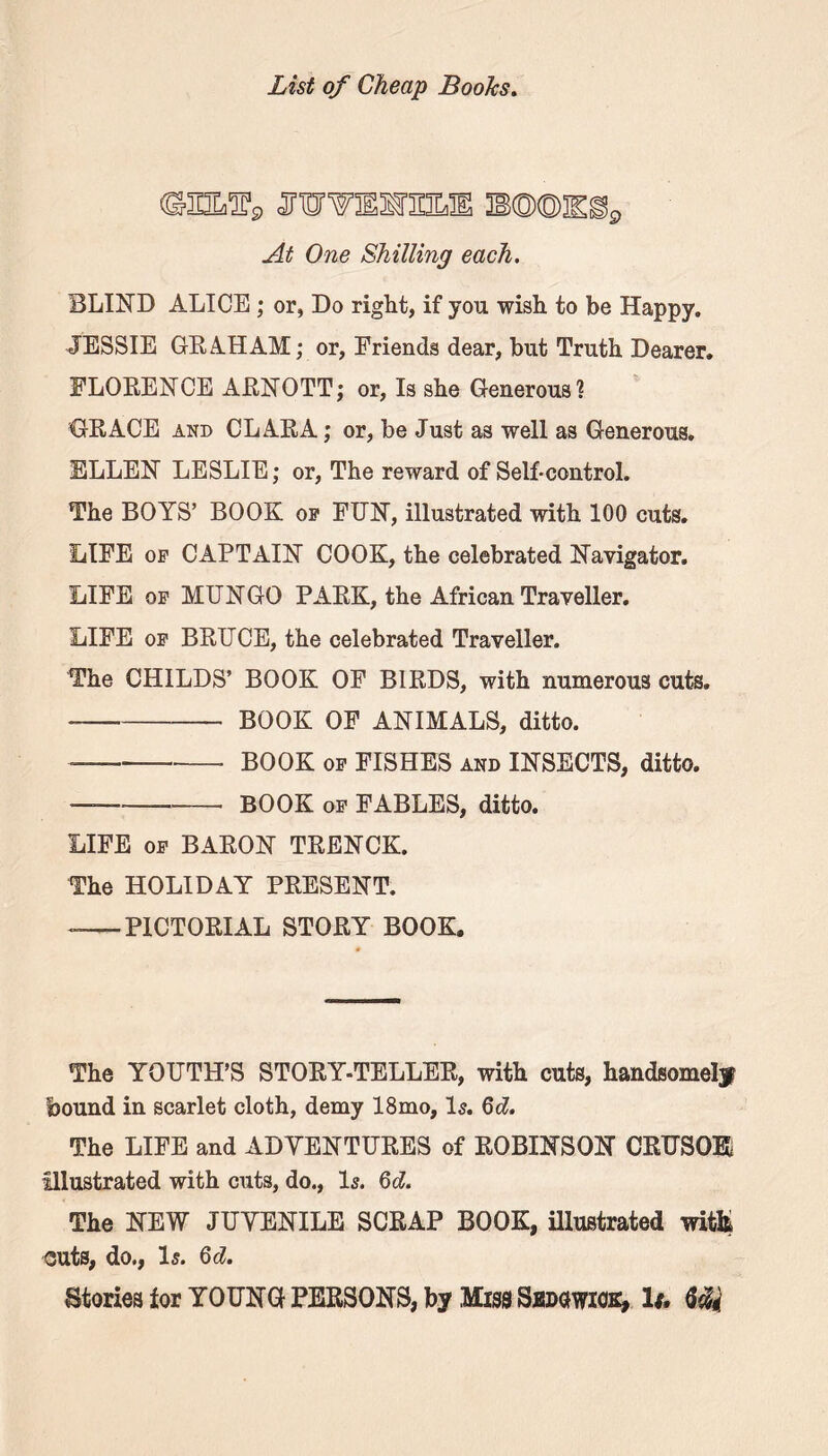 B©©Eg9 At One Shilling each. BLIND ALICE ; or, Do right, if you wish to be Happy. JESSIE GRAHAM; or, Friends dear, but Truth Dearer. FLORENCE ARNOTT; or, Is she Generous? GRACE and CLARA; or, be Just as well as Generous. ELLEN LESLIE; or, The reward of Self-control. The BOYS’ BOOK op FUN, illustrated with 100 cuts. LIFE op CAPTAIN COOK, the celebrated Navigator. LIFE op MUNGO PARK, the African Traveller. LIFE op BRUCE, the celebrated Traveller. The CHILDS’ BOOK OF BIRDS, with numerous cuts. BOOK OF ANIMALS, ditto. — BOOK op FISHES and INSECTS, ditto. —— BOOK of FABLES, ditto. LIFE op BARON TRENCK. The HOLIDAY PRESENT. -—PICTORIAL STORY BOOK. The YOUTH’S STORY-TELLER, with cuts, handsomely bound in scarlet cloth, demy 18mo, Is. 6d. The LIFE and ADVENTURES of ROBINSON CRUSOE illustrated with cuts, do., Is. 6 cl. The NEW JUVENILE SCRAP BOOK, illustrated witfc outs, do., Is. 6d. Stories for YOUNG PERSONS, by Miss Sedowiok, It. Ui