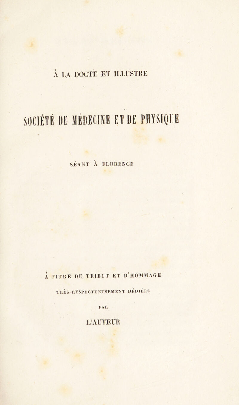 À LA DOCTE ET ILLUSTRE SOCIÉTÉ DE MÉDECINE ET DE SÉANT À FLORENCE À TITRE DE TRIBUT ET D’HOMMAGE très-respectueusement dédiées PAR L’AUTEUR