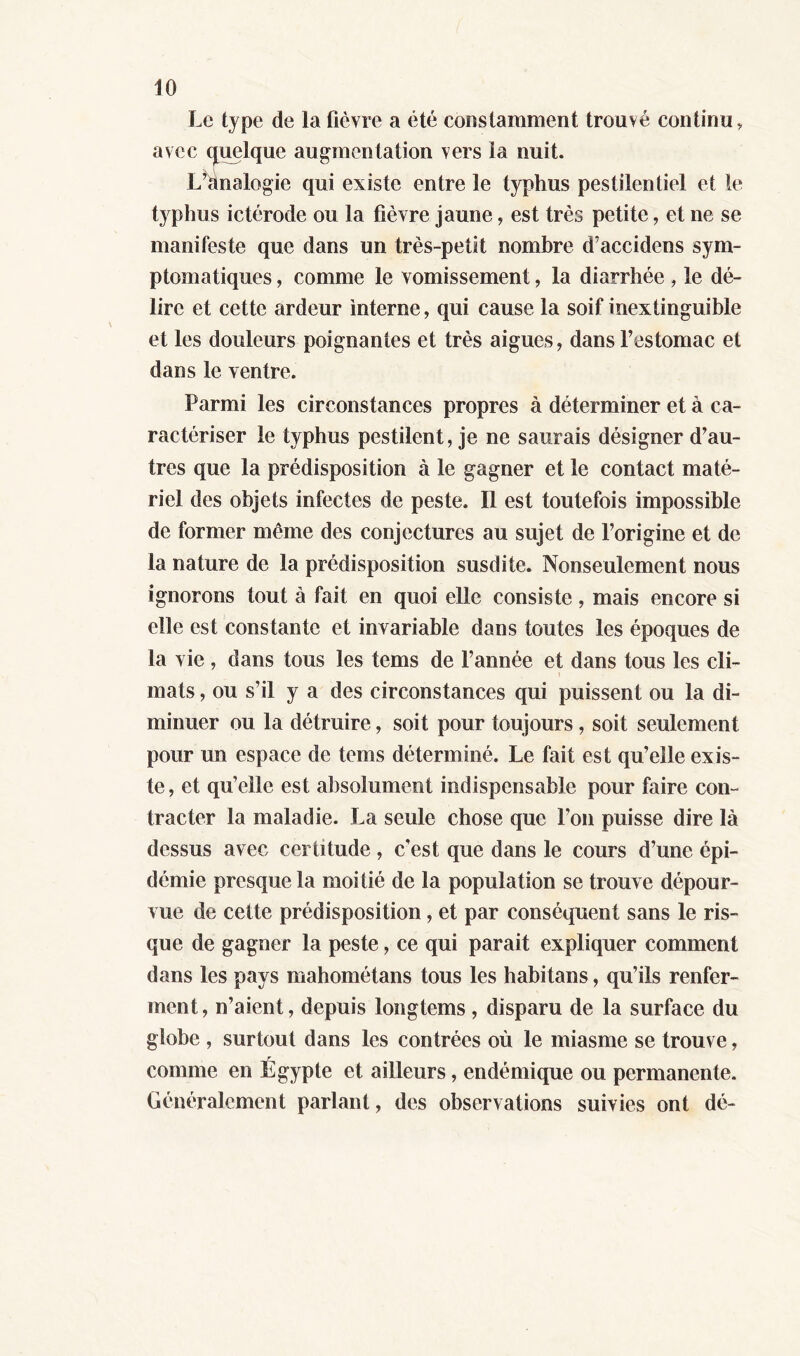 Le type de la fièvre a été constamment trouvé continu, avec quelque augmentation vers la nuit. L’analogie qui existe entre le typhus pestilentiel et le typhus ictérode ou la fièvre jaune, est très petite, et ne se manifeste que dans un très-petit nombre d’accidens sym- ptomatiques , comme le vomissement, la diarrhée , le dé- lire et cette ardeur interne, qui cause la soif inextinguible et les douleurs poignantes et très aigues, dans l’estomac et dans le ventre. Parmi les circonstances propres à déterminer et à ca- ractériser le typhus pestilent, je ne saurais désigner d’au- tres que la prédisposition à le gagner et le contact maté- riel des objets infectes de peste. Il est toutefois impossible de former meme des conjectures au sujet de l’origine et de la nature de la prédisposition susdite. Nonseulement nous ignorons tout à fait en quoi elle consiste, mais encore si elle est constante et invariable dans toutes les époques de la vie , dans tous les tems de l’année et dans tous les cli- mats , ou s’il y a des circonstances qui puissent ou la di- minuer ou la détruire, soit pour toujours, soit seulement pour un espace de tems déterminé. Le fait est qu’elle exis- te, et qu’elle est absolument indispensable pour faire con- tracter la maladie. La seule chose que fou puisse dire là dessus avec certitude , c’est que dans le cours d’une épi- démie presque la moitié de la population se trouve dépour- vue de cette prédisposition, et par conséquent sans le ris- que de gagner la peste, ce qui parait expliquer comment dans les pays mahométans tous les habitans, qu’ils renfer- ment, n’aient, depuis longtems, disparu de la surface du globe , surtout dans les contrées où le miasme se trouve, comme en Égypte et ailleurs, endémique ou permanente. Généralement parlant, des observations suivies ont dé-
