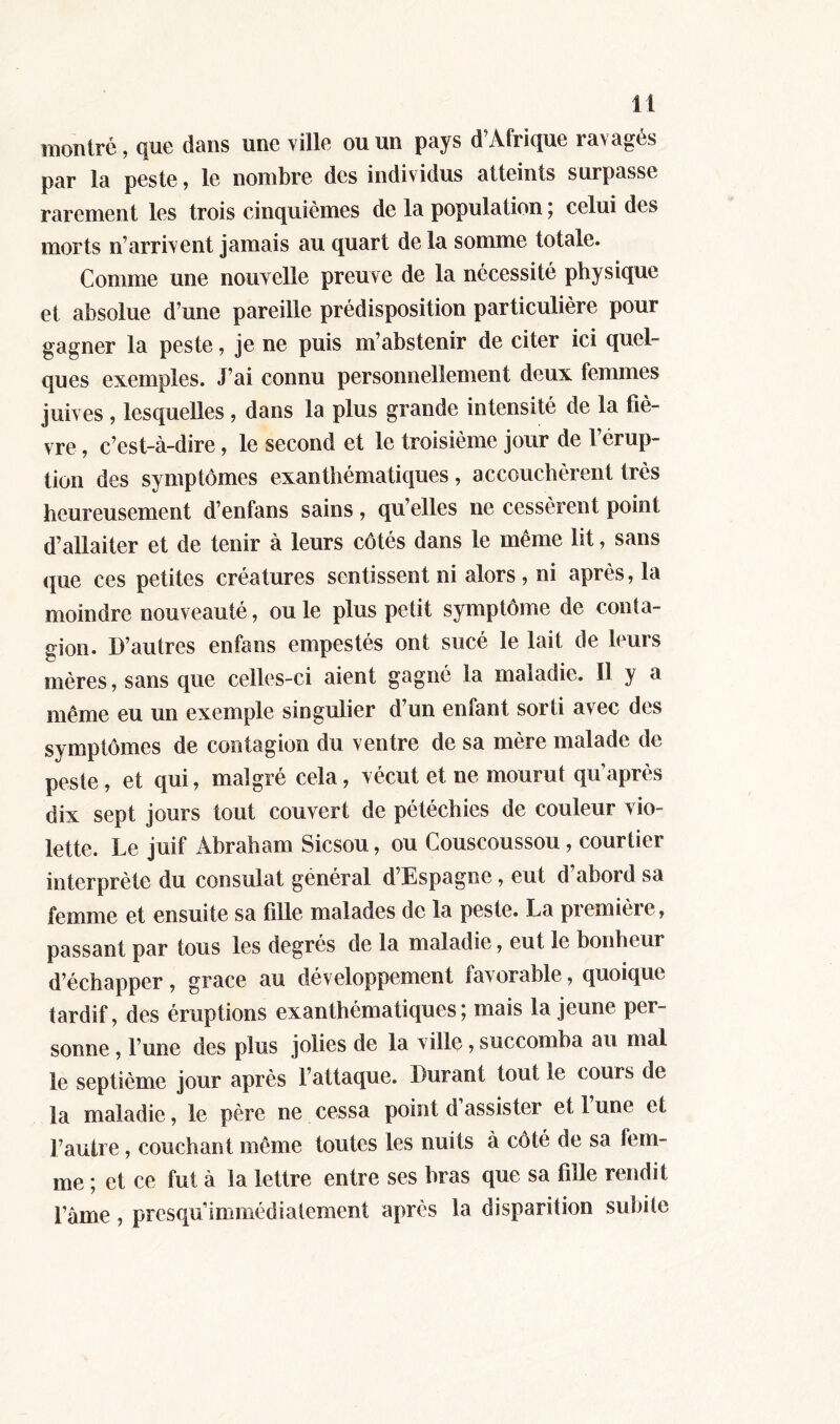 montré, que dans une ville ou un pays d'Afrique ravagés par la peste, le nombre des individus atteints surpasse rarement les trois cinquièmes de la population ; celui des morts n’arrivent jamais au quart de la somme totale. Comme une nouvelle preuve de la nécessité physique et absolue d’une pareille prédisposition particulière pour gagner la peste, je ne puis m’abstenir de citer ici quel- ques exemples. J’ai connu personnellement deux femmes juives , lesquelles , dans la plus grande intensité de la fiè- vre , c’est-à-dire, le second et le troisième jour de l’érup- tion des symptômes exanthématiques , accouchèrent très heureusement d’enfans sains, qu’elles ne cessèrent point d’allaiter et de tenir à leurs côtés dans le même lit, sans que ces petites créatures sentissent ni alors, ni après, la moindre nouveauté, ouïe plus petit symptôme de conta- gion. D’autres enfans empestés ont sucé le lait de leurs mères, sans que celles-ci aient gagné la maladie. Il y a même eu un exemple singulier d’un enfant sorti avec des symptômes de contagion du ventre de sa mère malade de peste, et qui, malgré cela, vécut et ne mourut qu’après dix sept jours tout couvert de pétéchies de couleur vio- lette. Le juif Abraham Sicsou, ou Couscoussou , courtier interprète du consulat général d’Espagne, eut d abord sa femme et ensuite sa fille malades de la peste. La première , passant par tous les degrés de la maladie, eut le bonheur d’échapper, grâce au développement favorable, quoique tardif, des éruptions exanthématiques ; mais la jeune per- sonne , l’une des plus jolies de la ville, succomba au mal le septième jour après l’attaque. Durant tout le cours de la maladie, le père ne cessa point d’assister et l’une et l’autre, couchant même toutes les nuits à côté de sa fem- me ; et ce fut à la lettre entre ses bras que sa fille rendit l’âme, presqu’immédiatement après la disparition subite