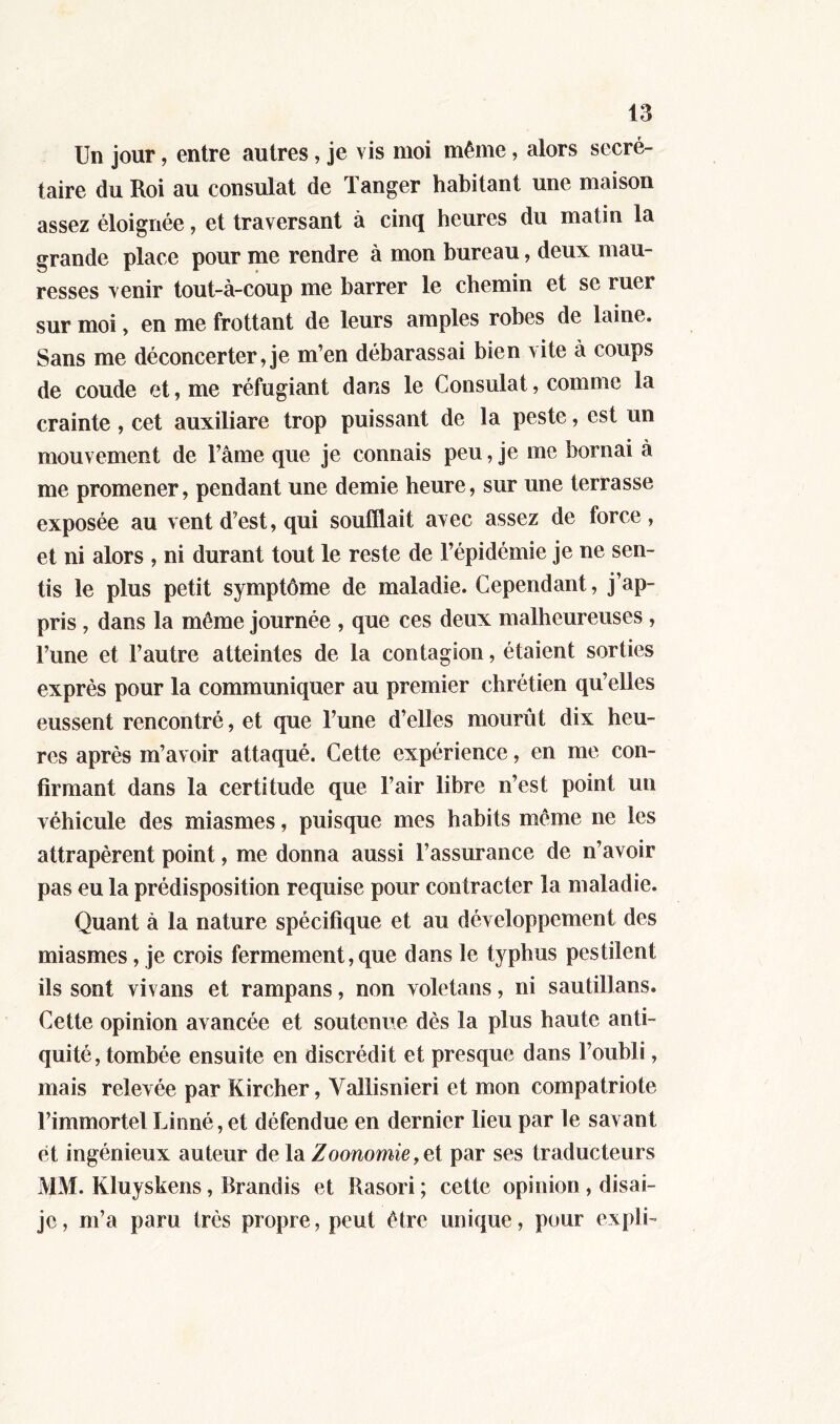 Un jour, entre autres, je vis moi même, alors secré- taire du Roi au consulat de l anger habitant une maison assez éloignée, et traversant à cinq heures du matin la grande place pour me rendre à mon bureau, deux mau- resses venir tout-à-coup me barrer le chemin et se ruer sur moi, en me frottant de leurs amples robes de laine. Sans me déconcerter,je m’en débarassai bien \ite à coups de coude et, me réfugiant dans le Consulat, comme la crainte , cet auxiliare trop puissant de la peste, est un mouvement de l’âme que je connais peu, je me bornai à me promener, pendant une demie heure, sur une terrasse exposée au vent d’est, qui soufflait avec assez de force, et ni alors , ni durant tout le reste de l’épidémie je ne sen- tis le plus petit symptôme de maladie. Cependant, j’ap- pris , dans la même journée , que ces deux malheureuses , l’une et l’autre atteintes de la contagion, étaient sorties exprès pour la communiquer au premier chrétien qu’elles eussent rencontré, et que l’une d’elles mourût dix heu- res après m’avoir attaqué. Cette expérience, en me con- firmant dans la certitude que l’air libre n’est point un véhicule des miasmes, puisque mes habits même ne les attrapèrent point, me donna aussi l’assurance de n’avoir pas eu la prédisposition requise pour contracter la maladie. Quant à la nature spécifique et au développement des miasmes, je crois fermement, que dans le typhus pestilent ils sont vivans et rampans, non voletans, ni sautillans. Cette opinion avancée et soutenue dès la plus haute anti- quité, tombée ensuite en discrédit et presque dans l’oubli, mais relevée par Kircher, Vallisnieri et mon compatriote l’immortel Linné, et défendue en dernier lieu par le savant et ingénieux auteur delàZoonomie,et par ses traducteurs MM. Kluyskens, Brandis et Rasori ; cette opinion , disai- jo, m’a paru très propre, peut être unique, pour expli-