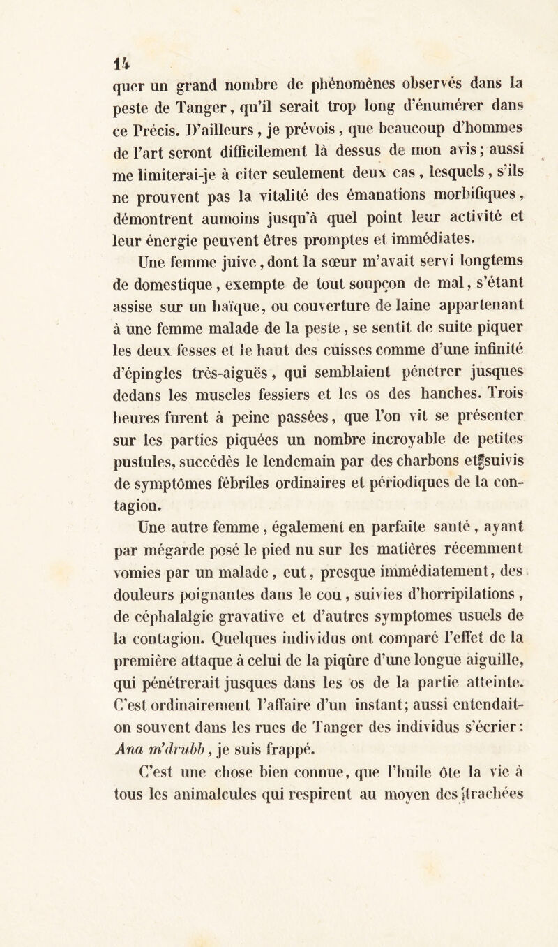 quer un grand nombre de phénomènes observés dans la peste de Tanger, qu’il serait trop long d’énumérer dans ce Précis. D’ailleurs , je prévois, que beaucoup d’hommes de l’art seront difficilement là dessus de mon avis ; aussi me limiterai-je à citer seulement deux cas , lesquels, s ils ne prouvent pas la vitalité des émanations morbifiques, démontrent aumoins jusqu’à quel point leur activité et leur énergie peuvent êtres promptes et immédiates. Une femme juive, dont la sœur m’avait servi longtems de domestique, exempte de tout soupçon de mal, s’étant assise sur un haïque, ou couverture de laine appartenant à une femme malade de la peste, se sentit de suite piquer les deux fesses et le haut des cuisses comme d’une infinité d’épingles très-aiguës, qui semblaient pénétrer jusques dedans les muscles fessiers et les os des hanches. Trois heures furent à peine passées, que l’on vit se présenter sur les parties piquées un nombre incroyable de petites pustules, succédés le lendemain par des charbons etfsuivis de symptômes fébriles ordinaires et périodiques de la con- tagion. Une autre femme, également en parfaite santé , ayant par mégarde posé le pied nu sur les matières récemment vomies par un malade, eut, presque immédiatement, des douleurs poignantes dans le cou, suivies d’horripilations , de céphalalgie gravative et d’autres symptômes usuels de la contagion. Quelques individus ont comparé l’effet de la première attaque à celui de la piqûre d’une longue aiguille, qui pénétrerait jusques dans les os de la partie atteinte. C'est ordinairement l’affaire d’un instant; aussi entendait- on souvent dans les rues de Tanger des individus s’écrier: Ana m’drubb, je suis frappé. C’est une chose bien connue , que l’huile ôte la vie à tous les animalcules qui respirent au moyen des [trachées