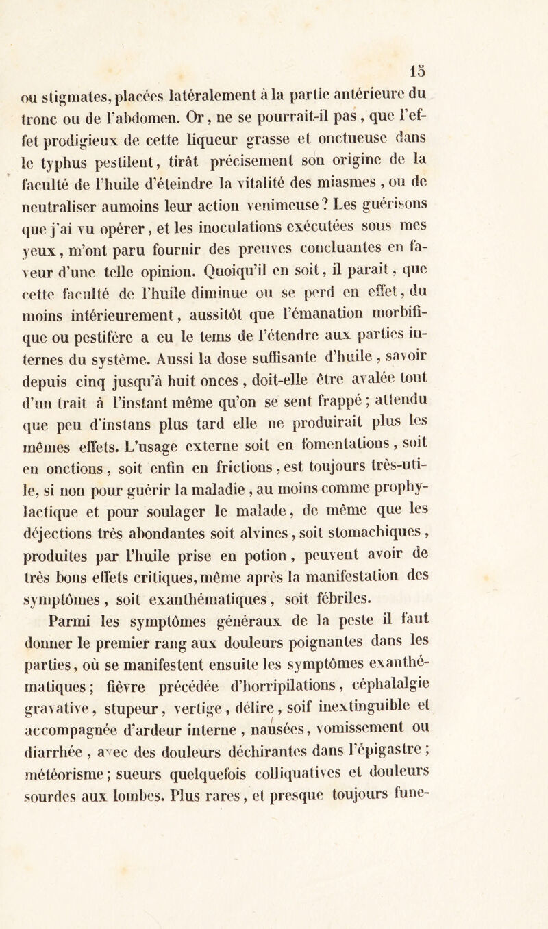 ou stigmates, placées latéralement à la partie antérieure du tronc ou de l'abdomen. Or, ne se pourrait-il pas , que l’ef- fet prodigieux de cette liqueur grasse et onctueuse dans le typhus pestilent, tirât précisément son origine de la faculté de l'huile d’éteindre la vitalité des miasmes , ou de neutraliser aumoins leur action venimeuse ? Les guérisons que j’ai vu opérer, et les inoculations exécutées sous mes yeux, m’ont paru fournir des preuves concluantes en fa- veur d’une telle opinion. Quoiqu’il en soit, il parait, que cette faculté de l’huile diminue ou se perd en effet, du moins intérieurement, aussitôt que l’émanation morbifi- que ou pestiféré a eu le teins de l’étendre aux parties in- ternes du système. Aussi la dose suffisante d’huile , savoir depuis cinq jusqu’à huit onces , doit-elle être avalée tout d’un trait à l’instant même qu’on se sent frappé ; attendu que peu d'instans plus tard elle ne produirait plus les mêmes effets. L’usage externe soit en tomentations, soit en onctions, soit enfin en frictions, est toujours très-uti- le, si non pour guérir la maladie , au moins comme prophy- lactique et pour soulager le malade, de même que les déjections très abondantes soit alvines, soit stomachiques , produites par l’huile prise en potion, peuvent avoir de très bons effets critiques, même après la manifestation des symptômes, soit exanthématiques, soit fébriles. Parmi les symptômes généraux de la peste il faut donner le premieï* rang aux douleurs poignantes dans les parties, où se manifestent ensuite les symptômes exanthé- matiques; fièvre précédée d’horripilations, céphalalgie gravative, stupeur, vertige, délire, soif inextinguible et accompagnée d’ardeur interne , nausées, vomissement ou diarrhée , a~ec des douleurs déchirantes dans l’épigastre ; météorisme ; sueurs quelquefois colliquatives et douleurs sourdes aux lombes. Plus rares, et presque toujours fune-