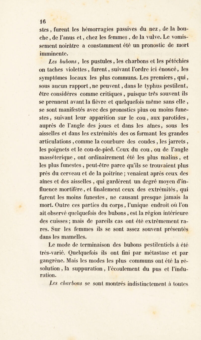 stes, furent les hémorragies passives du nez, de la bou- che , de l’anus et, chez les femmes , de la vulve. Le vomis- sement noirâtre a constamment été un pronostic de mort imminente. Les bubons, les pustules, les charbons et les pétéchies on taches violettes , furent, suivant l’ordre ici énoncé, les symptômes locaux les plus communs. Les premiers, qui, sous aucun rapport, ne peuvent, dans le typhus pestilent, être considères comme critiques , puisque très souvent ils se prennent avant la fièvre et quelquefois même sans elle , se sont manifestés avec des pronostics plus ou moins fune- stes , suivant leur apparition sur le cou, aux parotides, auprès de l’angle des joues et dans les aînés, sous les aisselles et dans les extrémités des os formant les grandes articulations , comme la courbure des coudes , les jarrets, les poignets et le cou-de-pied. Ceux du cou, ou de l’angle masséterique, ont ordinairement été les plus malins, et les plus funestes , peut-être parce qu’ils se trouvaient plus près du cerveau et de la poitrine ; venaient après ceux des aînés et des aisselles , qui gardèrent un degré moyen d’in- fluence mortifère, et finalement ceux des extrémités, qui furent les moins funestes, ne causant presque jamais la mort. Outre ces parties du corps, l’unique endroit où l’on ait observé quelquefois des bubons, est la région intérieure dçs cuisses ; mais de pareils cas ont été extrêmement ra- res. Sur les femmes ils se sont assez souvent présentés dans les mamelles. Le mode de terminaison des bubons pestilentiels à été très-varié. Quelquefois ils ont fini par métastase et par gangrène. Mais les modes les plus communs ont été la ré- solution , la suppuration, l’écoulement du pus et l’indu- ration. Les charbons se sont montrés indistinctement à toutes