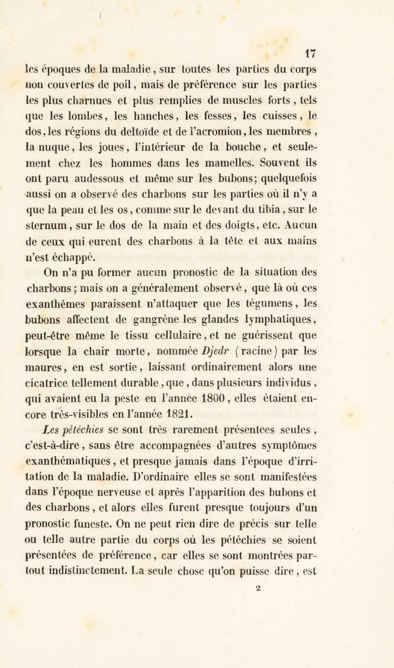 les époques de la maladie, sur toutes les parties du corps non couvertes de poil, mais de préférence sur les parties les plus charnues et plus remplies de muscles forts , tels que les lombes, les hanches, les fesses, les cuisses, le dos, les régions du deltoïde et de Facromion, les membres , la nuque, les joues, l’intérieur de la bouche, et seule- ment chez les hommes dans les mamelles. Souvent ils ont paru audessous et même sur les bubons; quelquefois aussi on a observ é des charbons sur les parties où il n’y a que la peau et les os, comme sur le devant du tibia, sur le sternum, sur le dos de la main et des doigls, etc. Aucun de ceux qui eurent des charbons à la tête et aux mains n’est échappé. On n’a pu former aucun pronostic de la situation des charbons ; mais on a généralement observé , que là où ces exanthèmes paraissent n’attaquer que les tégumens, les bubons affectent de gangrène les glandes lymphatiques, peut-être même le tissu cellulaire, et ne guérissent que lorsque la chair morte, nommée Bjedr ( racine ) par les maures, en est sortie, laissant ordinairement alors une cicatrice tellement durable, que , dans plusieurs individus , qui avaient eu la peste en i'année 1800, elles étaient en- core très-visibles en l’année 1821. Les pétéchies se sont très rarement présentées seules , c’est-à-dire, sans être accompagnées d’autres symptômes exanthématiques , et presque jamais dans l’époque d’irri- tation de la maladie. D’ordinaire elles se sont manifestées dans l’époque nerveuse et après l’apparition des bubons et des charbons, et alors elles furent presque toujours d’un pronostic funeste. On ne peut rien dire de précis sur telle ou telle autre partie du corps où les pétéchies se soient présentées de préférence, car elles se sont montrées par- tout indistinctement. La seule chose qu'on puisse dire, est 2