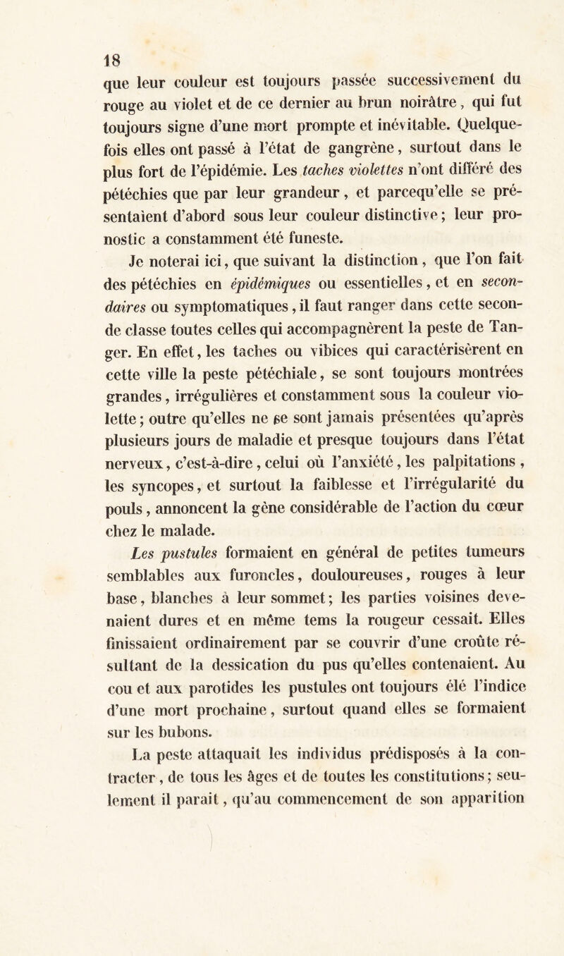 que leur couleur est toujours passée successivement du rouge au violet et de ce dernier au brun noirâtre, qui fut toujours signe d’une mort prompte et inévitable. Quelque- fois elles ont passé à l’état de gangrène, surtout dans le plus fort de l’épidémie. Les taches violettes n’ont différé des pétéchies que par leur grandeur, et parcequ’elle se pré- sentaient d’abord sous leur couleur distinctive ; leur pro- nostic a constamment été funeste. Je noterai ici, que suivant la distinction , que l’on fait des pétéchies en épidémiques ou essentielles, et en secon- daires ou symptomatiques, il faut ranger dans cette secon- de classe toutes celles qui accompagnèrent la peste de Tan- ger. En effet, les taches ou vibices qui caractérisèrent en cette ville la peste pétéchiale, se sont toujours montrées grandes, irrégulières et constamment sous la couleur vio- lette; outre qu’elles ne se sont jamais présentées qu’après plusieurs jours de maladie et presque toujours dans l’état nerveux, c’est-à-dire, celui où l’anxiété, les palpitations , les syncopes, et surtout la faiblesse et l’irrégularité du pouls, annoncent la gène considérable de l’action du cœur chez le malade. Les pustules formaient en général de petites tumeurs semblables aux furoncles, douloureuses, rouges à leur base, Manches à leur sommet ; les parties voisines deve- naient dures et en même tems la rougeur cessait. Elles finissaient ordinairement par se couvrir d’une croûte ré- sultant de la dessication du pus qu’elles contenaient. Au cou et aux parotides les pustules ont toujours élé l’indice d’une mort prochaine, surtout quand elles se formaient sur les bubons. La peste attaquait les individus prédisposés à la con- tracter , de tous les âges et de toutes les constitutions ; seu- lement il parait, qu’au commencement de son apparition