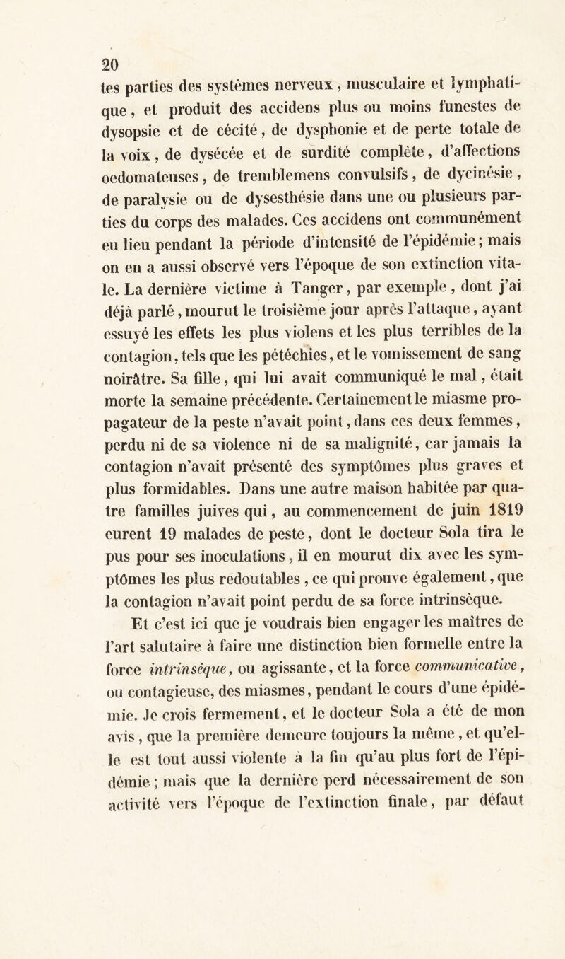 tes parties des systèmes nerveux, musculaire et lymphati- que , et produit des accidens plus ou moins funestes de dysopsie et de cécité, de dysphonie et de perte totale de la voix, de dysécée et de surdité complète, d’affections oedomateuses, de tremblemens convulsifs , de dycinésie , de paralysie ou de dysesthésie dans une ou plusieurs par- ties du corps des malades. Ces accidens ont communément eu lieu pendant la période d’intensité de 1 épidémie 5 mais on en a aussi observé vers l’époque de son extinction vita- le. La dernière victime à Tanger, par exemple, dont j’ai déjà parlé, mourut le troisième jour après l’attaque, ayant essuyé les effets les plus violens et les plus terribles de la contagion, tels que les pétéchies, et le vomissement de sang noirâtre. Sa fille, qui lui avait communiqué le mal, était morte la semaine précédente. Certainement le miasme pro- pagateur de la peste n’avait point, dans ces deux femmes, perdu ni de sa violence ni de sa malignité, car jamais la contagion n’avait présenté des symptômes plus graves et plus formidables. Dans une autre maison habitée par qua- tre familles juives qui, au commencement de juin 1819 eurent 19 malades de peste, dont le docteur Sola tira le pus pour ses inoculations, il en mourut dix avec les sym- ptômes les plus redoutables , ce qui prouve également, que la contagion n’avait point perdu de sa force intrinsèque. Et c’est ici que je voudrais bien engager les maîtres de l’art salutaire à faire une distinction bien formelle entre la force intrinsèque, ou agissante , et la force communicative, ou contagieuse, des miasmes, pendant le cours d’une épidé- mie. Je crois fermement, et le docteur Sola a été de mon avis, que la première demeure toujours la même , et qu’el- le est tout aussi violente à la fin qu’au plus fort de l’épi- démie ; mais que la dernière perd nécessairement de son activité vers l’époque de l’extinction finale, par défaut