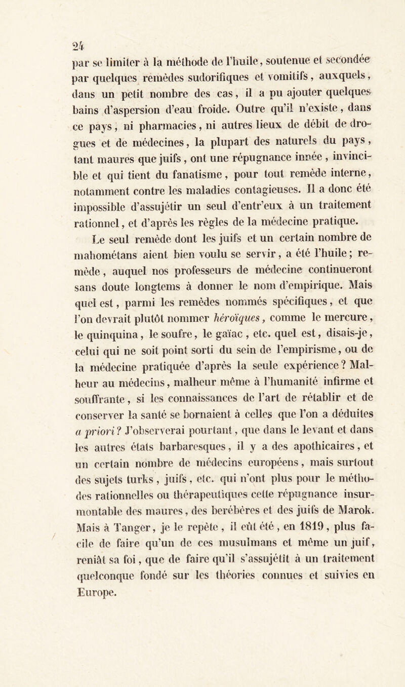 par se limiter à la méthode de l’huile, soutenue et secondée par quelques remèdes sudorifiques et vomitifs , auxquels, dans un petit nombre des cas, il a pu ajouter quelques bains d’aspersion d’eau froide. Outre qu’il n’existe, dans ce pays, ni pharmacies, ni autres lieux de débit de dro- gues et de médecines, la plupart des naturels du pays, tant maures que juifs , ont une répugnance innée , invinci- ble et qui tient du fanatisme, pour tout remède interne, notamment contre les maladies contagieuses. Il a donc été impossible d’assujétir un seul d’entr’eux à un traitement rationnel, et d’après les règles de la médecine pratique. Le seul remède dont les juifs et un certain nombre de mahométans aient bien voulu se servir, a été l’huile ; re- mède , auquel nos professeurs de médecine continueront sans doute longtems à donner le nom d’empirique. Mais quel est, parmi les remèdes nommés spécifiques, et que l’on devrait plutôt nommer héroïques, comme le mercure, le quinquina, le soufre, le gaïac , etc. quel est, disais-je, celui qui ne soit point sorti du sein de l’empirisme, ou de la médecine pratiquée d’après la seule expérience ? Mal- heur au médecins, malheur même à l’humanité infirme et souffrante, si les connaissances de l’art de rétablir et de conserver la santé se bornaient à celles que l’on a déduites a priori? J’observerai pourtant, que dans le levant et dans les autres états barbaresques, il y a des apothicaires, et un certain nombre de médecins européens, mais surtout des sujets turks , juifs, etc. qui n’ont plus pour le métho- des rationnelles ou thérapeutiques cette répugnance insur- montable des maures, des berébères et des juifs de Marok. Mais à Tanger, je le répété , il eût été , en 1819, plus fa- cile de faire qu’un de ces musulmans et même un juif, reniât sa foi, que de faire qu’il s’assujétit à un traitement quelconque fondé sur les théories connues et suivies en Europe.