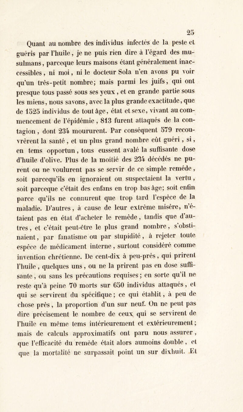 Quant au nombre des individus infectés de la peste et guéris par l’huile, je ne puis rien dire à 1 égard des mu- sulmans , parceque leurs maisons étant généralement inac- cessibles , ni moi, ni le docteur Sola n’en avons pu voir qu’un très-petit nombre; mais parmi les juifs, qui ont presque tous passé sous ses yeux, et en grande partie sous les miens, nous savons, avec la plus grande exactitude, que de 1525 individus de tout âge, état et sexe, vivant au com- mencement de l’épidémie , 813 furent attaqués de la con- tagion , dont 234 moururent. Par conséquent 579 recou- vrèrent la santé , et un plus grand nombre eût guéri, si, en tems opportun, tous eussent avalé la suffisante dose d’huile d’olive. Plus de la moitié des 234 décédés ne pu- rent ou ne voulurent pas se servir de ce simple remède, soit parcequ’ils en ignoraient ou suspectaient la vertu, soit parceque c’était des enfans en trop bas âge; soit enfin parce qu’ils ne connurent que trop tard l’espèce de la maladie. D’autres, à cause de leur extrême misère, n’é- taient pas en état d’acheter le remède, tandis que d au- tres , et c’était peut-être le plus grand nombre, s’obsti- naient , par fanatisme ou par stupidité, à rejeter toute espèce de médicament interne, surtout considéré comme invention chrétienne. De cent-dix à peu-près, qui prirent l’huile, quelques uns, ou ne la prirent pas en dose suffi- sante , ou sans les précautions requises ; en sorte qu’il ne reste qu’à peine 70 morts sur 650 individus attaqués, et qui se servirent du spécifique ; ce qui établit, à peu de chose près, la proportion d’un sur neuf. On ne peut pas dire précisément le nombre de ceux qui se servirent de l’huile en même tems intérieurement et extérieurement ; mais de calculs approximatifs ont paru nous assurer, que l’efficacité du remède était alors aumoins double, et que la mortalité ne surpassait point un sur dixhuit. Et