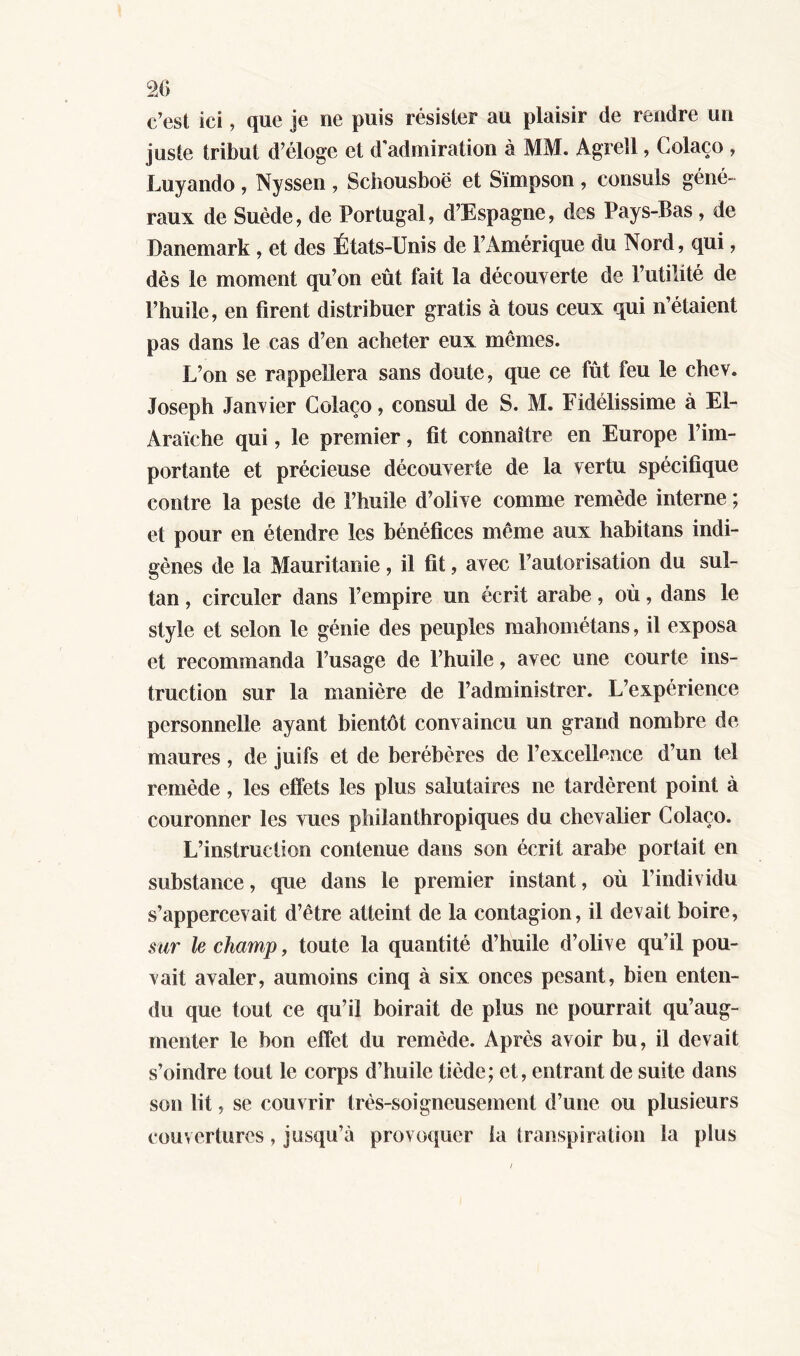 c’est ici, que je ne puis résister au plaisir de rendre un juste tribut d’éloge et d admiration à MM. Agrell, Colaço , Lu y and o , Nyssen , Schousboe et Simpson , consuls géné- raux de Suède, de Portugal, d’Espagne, des Pays-Bas, de Danemark, et des États-Unis de l’Amérique du Nord, qui, dès le moment qu’on eût fait la découverte de l’utilité de l’huile, en firent distribuer gratis à tous ceux qui n’étaient pas dans le cas d’en acheter eux mêmes. L’on se rappellera sans doute, que ce fût feu le chev. Joseph Janvier Colaço, consul de S. M. Fidélissime à El- Araïche qui, le premier, fit connaître en Europe l’im- portante et précieuse découverte de la vertu spécifique contre la peste de l’huile d’olive comme remède interne ; et pour en étendre les bénéfices même aux habitans indi- gènes de la Mauritanie, il fit, avec l’autorisation du sul- tan , circuler dans l’empire un écrit arabe, où, dans le style et selon le génie des peuples mahométans, il exposa et recommanda l’usage de l’huile, avec une courte ins- truction sur la manière de l’administrer. L’expérience personnelle ayant bientôt convaincu un grand nombre de maures, de juifs et de berébères de l’excellence d’un tel remède, les effets les plus salutaires ne tardèrent point à couronner les vues philanthropiques du chevalier Colaço. L’instruction contenue dans son écrit arabe portait en substance, que dans le premier instant, où l’individu s’appercevait d’être atteint de la contagion, il devait boire, sur le champ, toute la quantité d’huile d’olive qu’il pou- vait avaler, aumoins cinq à six onces pesant, bien enten- du que tout ce qu’il boirait de plus ne pourrait qu’aug- menter le bon effet du remède. Après avoir bu, il devait s’oindre tout le corps d’huile tiède; et, entrant de suite dans son lit, se couvrir très-soigneusement d’une ou plusieurs couvertures, jusqu’à provoquer la transpiration la plus