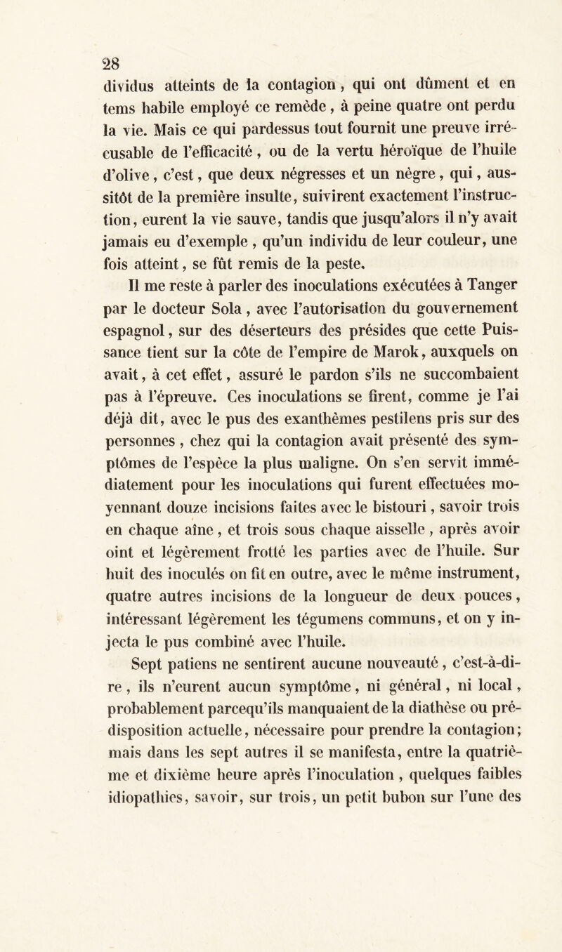 dividus atteints de la contagion, qui ont dûment et en tems habile employé ce remède, à peine quatre ont perdu la vie. Mais ce qui pardessus tout fournit une preuve irré - cusable de l’efficacité, ou de la vertu héroïque de l’huile d’olive, c’est, que deux négresses et un nègre, qui, aus- sitôt de la première insulte, suivirent exactement l’instruc- tion, eurent la vie sauve, tandis que jusqu’alors il n’y avait jamais eu d’exemple , qu’un individu de leur couleur, une fois atteint, se fût remis de la peste. Il me reste à parler des inoculations exécutées à Tanger par le docteur Sola, avec l’autorisation du gouvernement espagnol, sur des déserteurs des présides que cette Puis- sance tient sur la côte de l’empire de Marok, auxquels on avait, à cet effet, assuré le pardon s’ils ne succombaient pas à l’épreuve. Ces inoculations se firent, comme je l’ai déjà dit, avec le pus des exanthèmes pestilens pris sur des personnes, chez qui la contagion avait présenté des sym- ptômes de l’espèce la plus maligne. On s’en servit immé- diatement pour les inoculations qui furent effectuées mo- yennant douze incisions faites avec le bistouri, savoir trois en chaque aîné, et trois sous chaque aisselle, après avoir oint et légèrement frotté les parties avec de l’huile. Sur huit des inoculés on fit en outre, avec le même instrument, quatre autres incisions de la longueur de deux pouces, intéressant légèrement les tégumens communs, et on y in- jecta le pus combiné avec l’huile. Sept patiens ne sentirent aucune nouveauté, c’est-à-di- re , ils n’eurent aucun symptôme, ni général, ni local, probablement parcequ’ils manquaient de la diathèse ou pré- disposition actuelle, nécessaire pour prendre la contagion ; mais dans les sept autres il se manifesta, entre la quatriè- me et dixième heure après l’inoculation, quelques faibles idiopathies, savoir, sur trois, un petit bubon sur l’une des