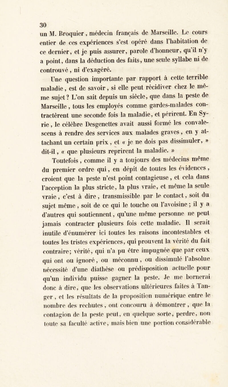 un M. Broquier, médecin français de Marseille. Le cours entier de ces expériences s’est opéré dans l’habitation de ce dernier, et je puis assurer, parole d’honneur, qu’il n’y a point, dans la déduction des faits, une seule syllabe ni de controuvé, ni d’exagéré. Une question importante par rapport à cette terrible maladie, est de savoir, si elle peut récidiver chez le mê- me sujet? L’on sait depuis un siècle, que dans la peste de Marseille, tous les employés comme gardes-malades con- tractèrent une seconde fois la maladie, et périrent. En Sy- rie , le célèbre Desgenettes avait aussi formé les convale- scens à rendre des services aux malades graves, en y at- tachant un certain prix, et « je ne dois pas dissimuler, » dit-il, « que plusieurs reprirent la maladie. » Toutefois, comme il y a toujours des médecins même du premier ordre qui, en dépit de toutes les évidences, croient que la peste n’est point contagieuse, et cela dans l’acception la plus stricte, la plus vraie, et même la seule vraie, c’est à dire, transmissible par le contact, soit du sujet même, soit de ce qui le touche ou l’avoisine ; il y a d’autres qui soutiennent, qu’une même personne ne peut jamais contracter plusieurs fois cette maladie. Il serait inutile d’énumérer ici toutes les raisons incontestables et toutes les tristes expériences, qui prouvent la vérité du fait contraire; vérité, qui n’a pu être impugnée que par ceux qui ont ou ignoré, ou méconnu, ou dissimulé l’absolue nécessité d’une diathèse ou prédisposition actuelle pour qu’un individu puisse gagner la peste. Je me bornerai donc à dire, que les observations ultérieures faites à Tan- ger , et les résultats de la proposition numérique entre le nombre des rechutes, ont concouru à démontrer, que la contagion de la peste peut, en quelque sorte, perdre, non toute sa faculté active , mais bien une portion considérable