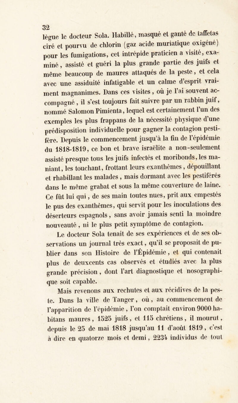 lègue le docteur Sola. Habillé, masqué et ganté de taffetas ciré et pourvu de chiorin (gaz acide muriatique oxigéné) pour les fumigations, cet intrépide praticien a visité, exa- miné , assisté et guéri la plus grande partie des juifs et même beaucoup de maures attaqués de la peste, et cela avec une assiduité infatigable et un calme d’esprit vrai- ment magnanimes. Dans ces visites , où je l’ai souvent ac- compagné , il s’est toujours fait suivre par un rabbin juif, nommé Salomon Pimienta, lequel est certainement l’un des exemples les plus frappans de la nécessité physique d’une prédisposition individuelle pour gagner la contagion pesti- féré. Depuis le commencement jusqu’à la fin de l’épidémie du 1818-1819 , ce bon et brave israëlite a non-seulement assisté presque tous les juifs infectés et moribonds, les ma- niant, les touchant, frottant leurs exanthèmes, dépouillant et rhabillant les malades , mais dormant avec les pestiférés dans le même grabat et sous la même couverture de laine. Ce fût lui qui, de ses main toutes nues, prit aux empestés le pus des exanthèmes, qui servit pour les inoculations des déserteurs espagnols, sans avoir jamais senti la moindre nouveauté, ni le plus petit symptôme de contagion. Le docteur Sola tenait de ses expériences et de ses ob- servations un journal très exact, qu’il se proposait de pu- blier dans son Histoire de l’Épidémie, et qui contenait plus de deuxeents cas observés et étudiés avec la plus grande précision, dont l’art diagnostique et nosographi- que soit capable. Mais revenons aux rechutes et aux récidives de la pes- te. Dans la ville de Tanger, où, au commencement de l’apparition de l’épidémie , l’on comptait environ 9000 ha- bitans maures, 1525 juifs, et 115 chrétiens, il mourut, depuis le 25 de mai 1818 jusqu’au 11 d’août 1819, c’est à dire en quatorze mois et demi, 2234 individus de tout