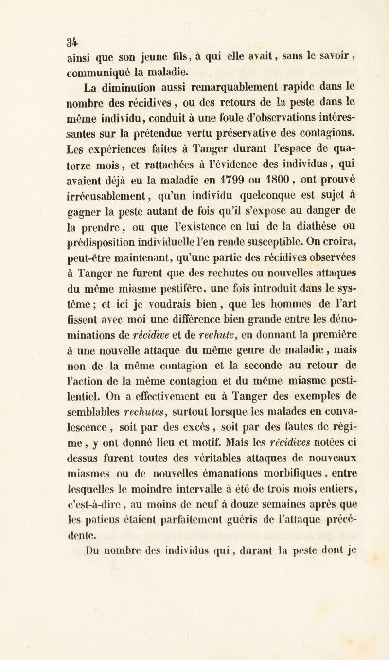 ainsi que son jeune fils, à qui elle avait, sans le savoir, communiqué la maladie. La diminution aussi remarquablement rapide dans le nombre des récidives, ou des retours de la peste dans le même individu, conduit à une foule d’observations intéres- santes sur la prétendue vertu préservative des contagions. Les expériences faites à Tanger durant l’espace de qua- torze mois, et rattachées à l’évidence des individus, qui avaient déjà eu la maladie en 1799 ou 1800, ont prouvé irrécusablement, qu’un individu quelconque est sujet à gagner la peste autant de fois qu’il s’expose au danger de la prendre, ou que l’existence en lui de la diathèse ou prédisposition individuelle l’en rende susceptible. On croira, peut-être maintenant, qu’une partie des récidives observées à Tanger ne furent que des rechutes ou nouvelles attaques du même miasme pestiféré, une fois introduit dans le sys- tème ; et ici je voudrais bien, que les hommes de l’art fissent avec moi une différence bien grande entre les déno- minations de récidive et de rechute, en donnant la première à une nouvelle attaque du meme genre de maladie, mais non de la même contagion et la seconde au retour de Faction de la même contagion et du même miasme pesti- lentiel. On a effectivement eu à Tanger des exemples de semblables rechutes, surtout lorsque les malades en conva- lescence , soit par des excès, soit par des fautes de régi- me , y ont donné lieu et motif. Mais les récidives notées ci dessus furent toutes des véritables attaques de nouveaux miasmes ou de nouvelles émanations morbifiques, entre lesquelles le moindre intervalle à été de trois mois entiers, c’est-à-dire, au moins de neuf à douze semaines après que les patiens étaient parfaitement guéris de l’attaque précé- dente. Du nombre des individus qui, durant la peste dont je