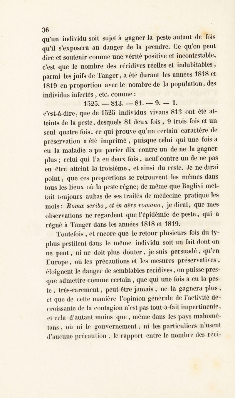 qu'un individu soit sujet à gagner la peste autant de fois qu’il s’exposera au danger de la prendre. Ce qu’on peut dire et soutenir comme une vérité positive et incontestable, c’est que le nombre des récidives réelles et indubitables, parmi les juifs de Tanger, a été durant les années 1818 et 1819 en proportion avec le nombre de la population, des individus infectés . etc. comme : 1525. — 813. — 81. — 9. — 1. c’est-à-dire, que de 1525 individus vivans 813 ont été at- teints de la peste, desquels 81 deux fois , 9 trois fois et un seul quatre fois, ce qui prouve qu’un certain caractère de préservation a été imprimé , puisque celui qui une fois a eu la maladie a pu parier dix contre un de ne la gagner plus ; celui qui l’a eu deux fois , neuf contre un de ne pas en être atteint la troisième, et ainsi du reste. Je ne dirai point, que ces proportions se retrouvent les mêmes dans tous les lieux où la peste règne; de même que Baglivi met- tait toujours aubas de ses traités de médecine pratique les mots : Romœ scribo, et in aëre romano, je dirai, que mes observations ne regardent que l’épidémie de peste, qui a régné à Tanger dans les années 1818 et 1819. Toutefois , et encore que le retour plusieurs fois du ty- phus pestilent dans le même individu soit un fait dont on ne peut, ni ne doit plus douter, je suis persuadé, qu’en Europe , où les précautions et les mesures préservatives , éloignent le danger de semblables récidives, on puisse pres- que admettre comme certain , que qui une fois a eu la pes- te , très-rarement, peut-être jamais , ne la gagnera plus , et que de cette manière l’opinion générale de l’activité dé- croissante de la contagion n’est pas tout-à-fait impertinente , et cela d’autant moins que , même dans les pays mahomé- tans, où ni le gouvernement, ni les particuliers n’usent d’aucune précaution , le rapport entre le nombre des réel-