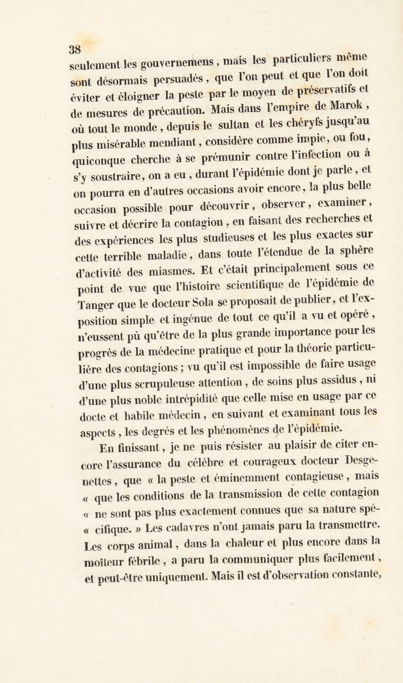 seulement les gouverneiùens , mais les particuliers meme sont désormais persuadés, que l’on peut et que l’on doit éviter et éloigner la peste par le moyen de préservatifs et de mesures de précaution. Mais dans l’empire de Marok , où tout le monde , depuis le sultan et les chéryfs jusqu au plus misérable mendiant, considère comme impie, ou fou, quiconque cherche à se prémunir contre l’infection ou a s’y soustraire, on a eu , durant l’épidémie dont je parle , et on pourra en d’autres occasions avoir encore, la plus belle occasion possible pour découvrir, observer, examiner, suivre et décrire la contagion , en faisant des recherches et des expériences les plus studieuses et les plus exactes sur cette terrible maladie, dans toute l’étendue de la sphère d’activité des miasmes. Et c’était principalement sous ce point de vue que l’histoire scientifique de l’épidémie de Tanger que le docteur Sola se proposait de publier, et 1 ex- position simple et ingénue de tout ce qu’il a vu et opéré , n’eussent pù qu’être de la plus grande importance pour les progrès de la médecine pratique et pour la théorie particu- lière des contagions ; vu qu’il est impossible de faire usage d’une plus scrupuleuse attention, de soins plus assidus , ni d’une plus noble intrépidité que celle mise en usage par ce docte et habile médecin, en suivant et examinant tous les aspects , les degrés et les phénomènes de l’épidémie. En finissant, je ne puis résister au plaisir de citer en- core l’assurance du célèbre et courageux docteur Desge- nettes, que « la peste et éminemment contagieuse, mais « que les conditions de la transmission de cette contagion « ne sont pas plus exactement connues que sa nature spé- « cifique. » Les cadavres n’ont jamais paru la transmettre. Les corps animal, dans la chaleur et plus encore dans la moiteur fébrile , a paru la communiquer plus facilement, et peut-être uniquement. Mais il est d’observation constante,