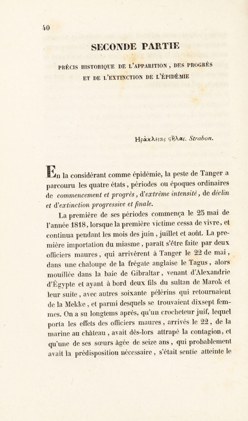 SECONDE PARTIE PBÈCÏS HISTORIQUE HE L’APPARITION , DES PROGRÈS ET DE L’EXTINCTION DE L’ÉPIDÉMIE HpolkXuolc Strabon. En la considérant comme épidémie, la peste de Tanger a parcouru les quatre états , périodes ou époques ordinaires de commencement et progres, d’ extrême intensité, de déclin et à'extinction progressive et finale. La première de ses périodes commença le 25 mai de l’année 1818, lorsque la première victime cessa de vivre, et continua pendant les mois des juin , juillet et août. La pre- mière importation du miasme , paraît s’ètre faite par deux officiers maures, qui arrivèrent à Tanger le 22 de mai, dans une chaloupe de la frégate anglaise le Tagus, alors mouillée dans la baie de Gibraltar, venant d’Alexandrie d’Égypte et ayant à bord deux fils du sultan de Marok et leur suite , avec autres soixante pèlerins qui retournaient de la Mekke , et parmi desquels se trouvaient dixsept fem- mes. On a su longtems après, qu’un crocheteur juif, lequel porta les effets des officiers maures, arrivés le 22, de la marine au château , avait dès-lors attrapé la contagion, et qu’une de ses sœurs âgée de seize ans , qui probablement avait la prédisposition nécessaire, s’était sentie atteinte le
