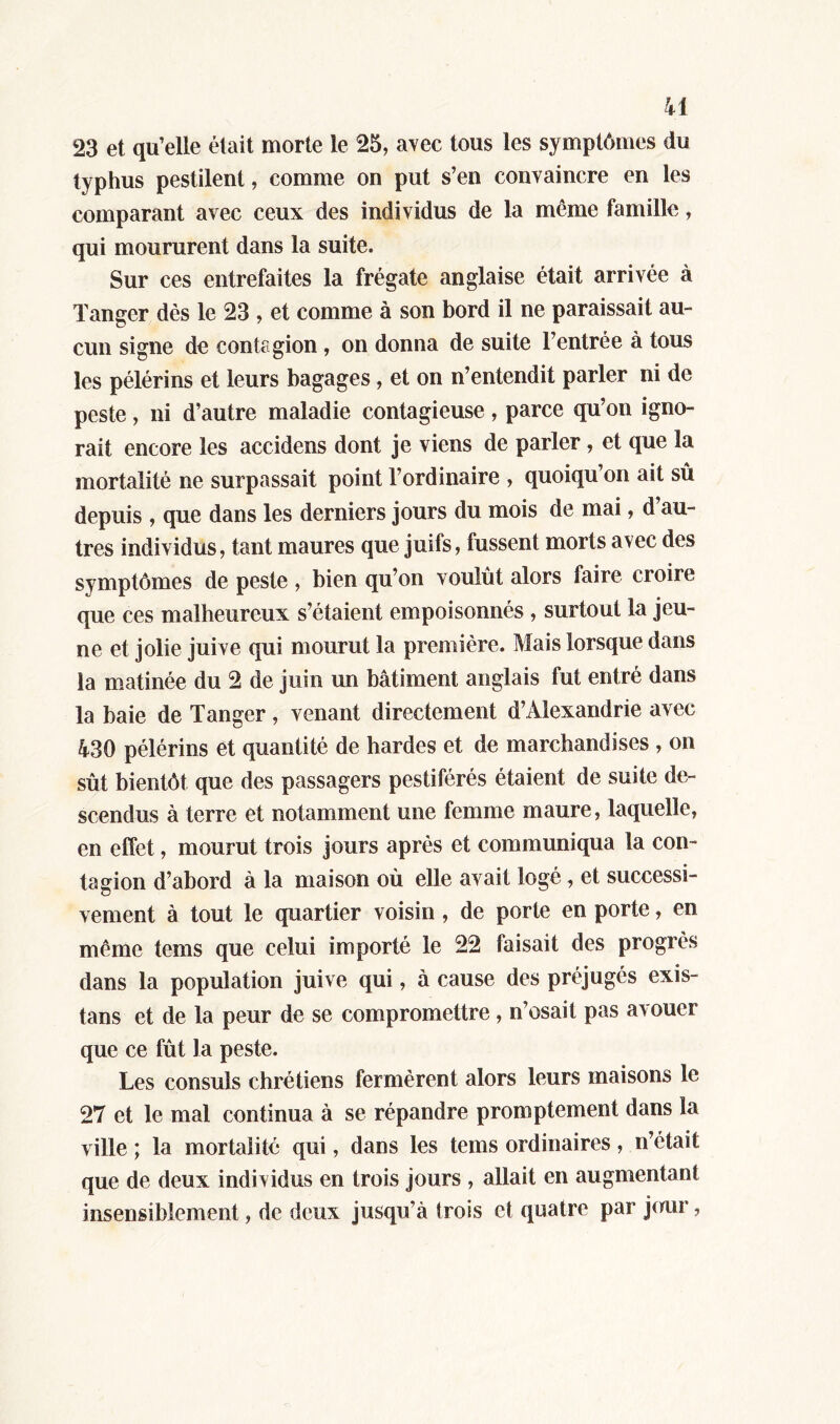 23 et qu’elle était morte le 25, avec tous les symptômes du typhus pestilent, comme on put s’en convaincre en les comparant avec ceux des individus de la même famille, qui moururent dans la suite. Sur ces entrefaites la frégate anglaise était arrivée à Tanger dès le 23 , et comme à son bord il ne paraissait au- cun signe de contagion, on donna de suite l’entrée à tous les pélérins et leurs bagages, et on n’entendit parler ni de peste, ni d’autre maladie contagieuse, parce qu’on igno- rait encore les accidens dont je viens de parler, et que la mortalité ne surpassait point l’ordinaire , quoiqu’on ait sû depuis , que dans les derniers jours du mois de mai, d’au- tres individus, tant maures que juifs, fussent morts avec des symptômes de peste , bien qu’on voulût alors faire croire que ces malheureux s’étaient empoisonnés , surtout la jeu- ne et jolie juive qui mourut la première. Mais lorsque dans la matinée du 2 de juin un bâtiment anglais fut entré dans la baie de Tanger, venant directement d’Alexandrie avec 430 pélérins et quantité de hardes et de marchandises , on sût bientôt que des passagers pestiférés étaient de suite de- scendus à terre et notamment une femme maure, laquelle, en effet, mourut trois jours après et communiqua la con- tagion d’abord à la maison où elle avait logé, et successi- vement à tout le quartier voisin , de porte en porte, en même terns que celui importé le 22 faisait des progrès dans la population juive qui, à cause des préjugés exis- tans et de la peur de se compromettre , n’osait pas avouer que ce fût la peste. Les consuls chrétiens fermèrent alors leurs maisons le 27 et le mal continua à se répandre promptement dans la ville ; la mortalité qui, dans les tems ordinaires, n’était que de deux individus en trois jours , allait en augmentant insensiblement, de deux jusqu’à trois et quatre par juur,