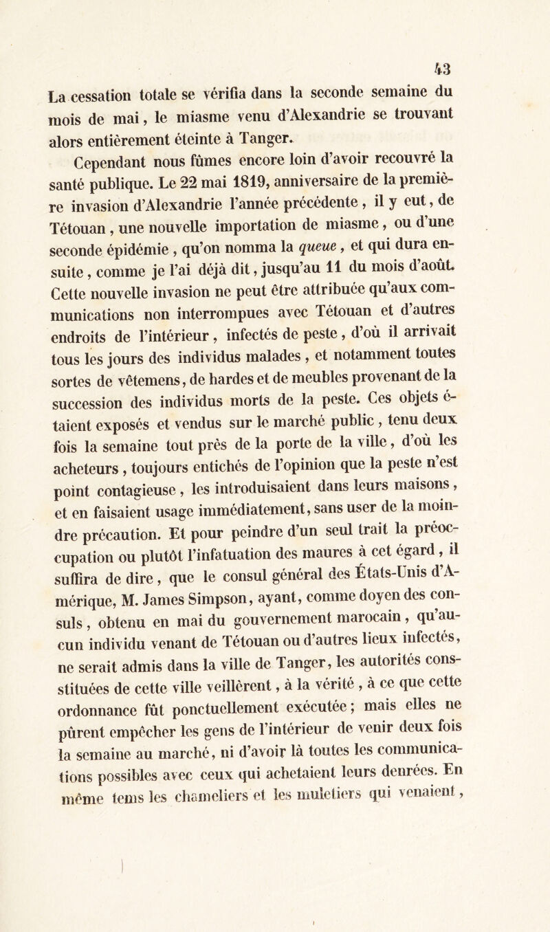 La cessation totale se vérifia dans la seconde semaine du mois de mai, le miasme venu d’Alexandrie se trouvant alors entièrement éteinte à Tanger. Cependant nous fûmes encore loin d’avoir recouvré la santé publique. Le 22 mai 1819, anniversaire de la premiè- re invasion d’Alexandrie l’année précédente , il y eut, de Tétouan , une nouvelle importation de miasme, ou d’une seconde épidémie , qu’on nomma la queue, et qui dura en- suite , comme je l’ai déjà dit, jusqu’au 11 du mois d août. Cette nouvelle invasion ne peut être attribuée qu aux com- munications non interrompues avec létouan et d autres endroits de l’intérieur, infectés de peste, d’où il arrivait tous les jours des individus malades , et notamment toutes sortes de vêtemens, de bardes et de meubles provenant de la succession des individus morts de la peste. Ces objets é- taient exposés et vendus sur le marché public , tenu deux fois la semaine tout près de la porte de la ville, d’où les acheteurs , toujours entichés de l’opinion que la peste n est point contagieuse , les introduisaient dans leurs maisons, et en faisaient usage immédiatement, sans user de la moin- dre précaution. Et pour peindre d’un seul trait la préoc- cupation ou plutôt l’infatuation des maures à cet égard, il suffira de dire, que le consul général des États-Unis d’A- mérique, M. James Simpson, ayant, comme doyen des con- suls , obtenu en mai du gouvernement marocain, qu au- cun individu venant de Tétouan ou d’autres lieux infectes, ne serait admis dans la ville de Tanger, les autorités con- stituées de cette ville veillèrent, à la vérité , à ce que cette ordonnance fût ponctuellement exécutée ; mais elles ne pûrent empêcher les gens de l’intérieur de venir deux fois la semaine au marché, ni d’avoir là toutes les communica- tions possibles avec ceux qui achetaient leurs denrées. En même teins les chameliers et les muletiers qui venaient, i
