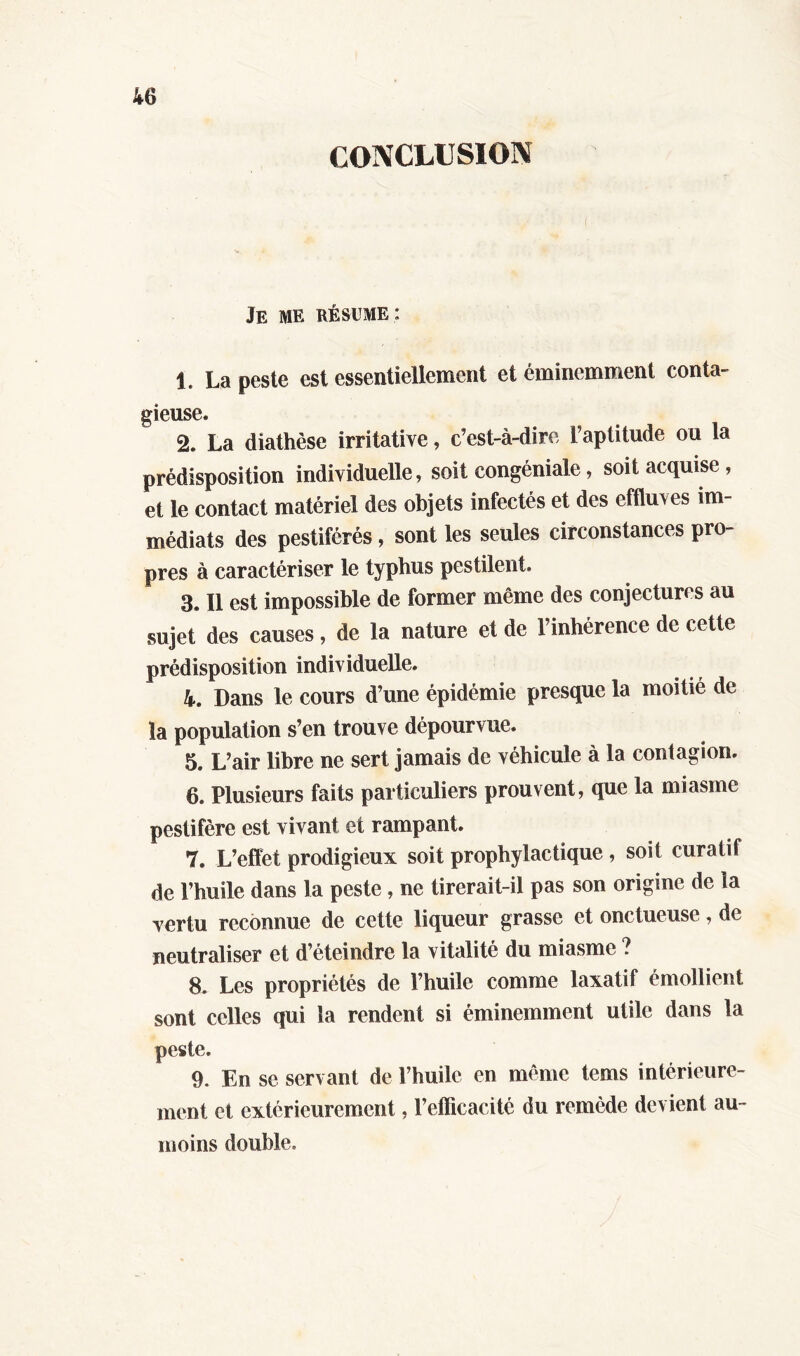 CONCLUSION Je me résume : 1. La peste est essentiellement et éminemment conta- gieuse. 2. La diathèse irritative, c’est-à-dire L’aptitude ou la prédisposition individuelle, soit eongéniale, soit acquise, et le contact matériel des objets infectés et des effluves im- médiats des pestiférés, sont les seules circonstances pro- pres à caractériser le typhus pestilent. 3. Il est impossible de former même des conjectures au sujet des causes, de la nature et de l’inhérence de cette prédisposition individuelle. 4. Dans le cours d’une épidémie presque la moitié de la population s’en trouve dépourvue. 5. L’air libre ne sert jamais de véhicule à la contagion. 6. Plusieurs faits particuliers prouvent, que la miasme pestiféré est vivant et rampant. 7. L’effet prodigieux soit prophylactique , soit curatif de l’huile dans la peste, ne tirerait-il pas son origine de la vertu reconnue de cette liqueur grasse et onctueuse, de neutraliser et d’éteindre la vitalité du miasme ? 8. Les propriétés de l’huile comme laxatif émollient sont celles qui la rendent si éminemment utile dans la peste. 9. En se servant de l’huile en même tems intérieure- ment et extérieurement, l’efficacité du remède devient au- moins double.