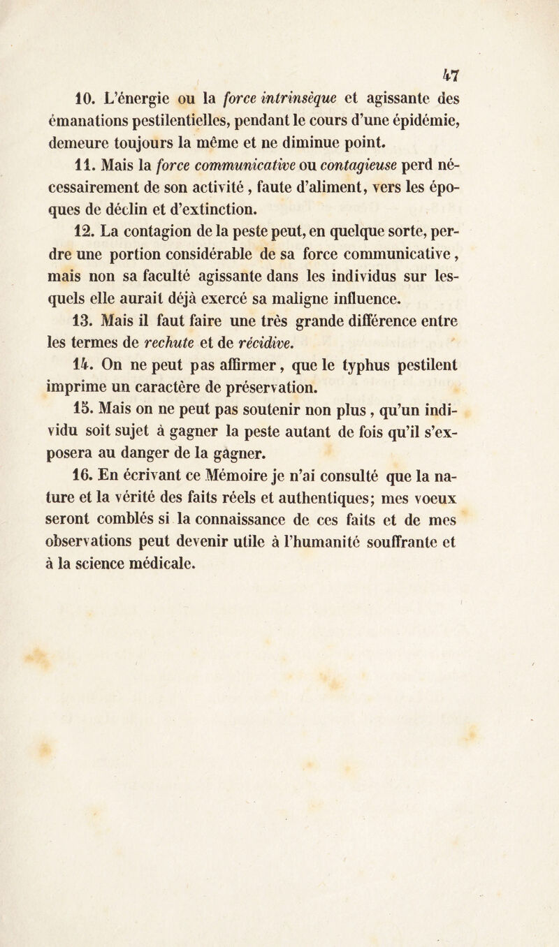 10. L’énergie ou la force intrinsèque et agissante des émanations pestilentielles, pendant le cours d’une épidémie, demeure toujours la même et ne diminue point. 11. Mais la force communicative ou contagieuse perd né- cessairement de son activité , faute d’aliment, vers les épo- ques de déclin et d’extinction. 12. La contagion de la peste peut, en quelque sorte, per- dre une portion considérable de sa force communicative, mais non sa faculté agissante dans les individus sur les- quels elle aurait déjà exercé sa maligne influence. 13. Mais il faut faire une très grande différence entre les termes de rechute et de récidive. 14. On ne peut pas affirmer, que le typhus pestilent imprime un caractère de préservation. 15. Mais on ne peut pas soutenir non plus, qu’un indi- vidu soit sujet à gagner la peste autant de fois qu’il s’ex- posera au danger de la gagner. 16. En écrivant ce Mémoire je n’ai consulté que la na- ture et la vérité des faits réels et authentiques; mes voeux seront comblés si la connaissance de ces faits et de mes observations peut devenir utile à l’humanité souffrante et à la science médicale.