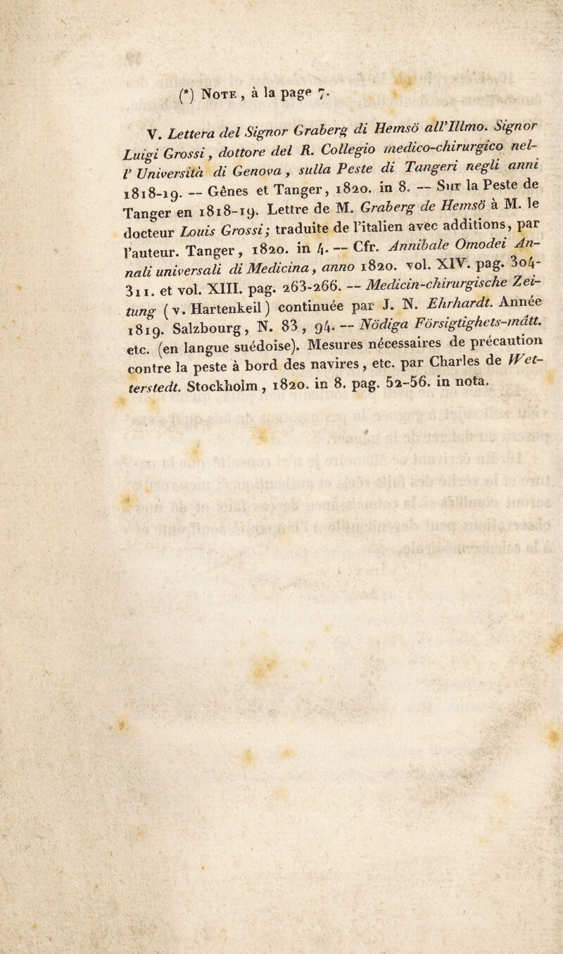 (*) Note , à la page 7. V. Lettera del Signor Graberg di Hemsô all’Illmo. Signor Luigi Grossi, dottore del R. Collegio medico-chirurgico nel- V Universita di Genova, sulla Veste di Tangeri negh anm 1818-19. — Gênes et Tanger, 1820. in 8. — Sur la Peste de Tanger en 1818-19. Lettre de M. Graberg de Hemso à M. le docteur Louis Grossi; traduite de l’italien avec additions, par l’auteur. Tanger, 1820. in 4- - Cfr. Annibale Omodei An,- nali universali diMedicina, anno 1820. vol. XIV. pag. 3o4- 311. et vol. XIII. pag. 263-266. - Medicin-chirurgische Zei- tung ( v. Hartenkeil) continuée par J. N. Ehrhardt. Annee 1819. Salzbourg, N. 83, 94. - Nôdiga Fôrsigtighets-mâtt. etc. (en langue suédoise). Mesures nécessaires de précaution contre la peste à bord des navires, etc. par Charles de )Vci-