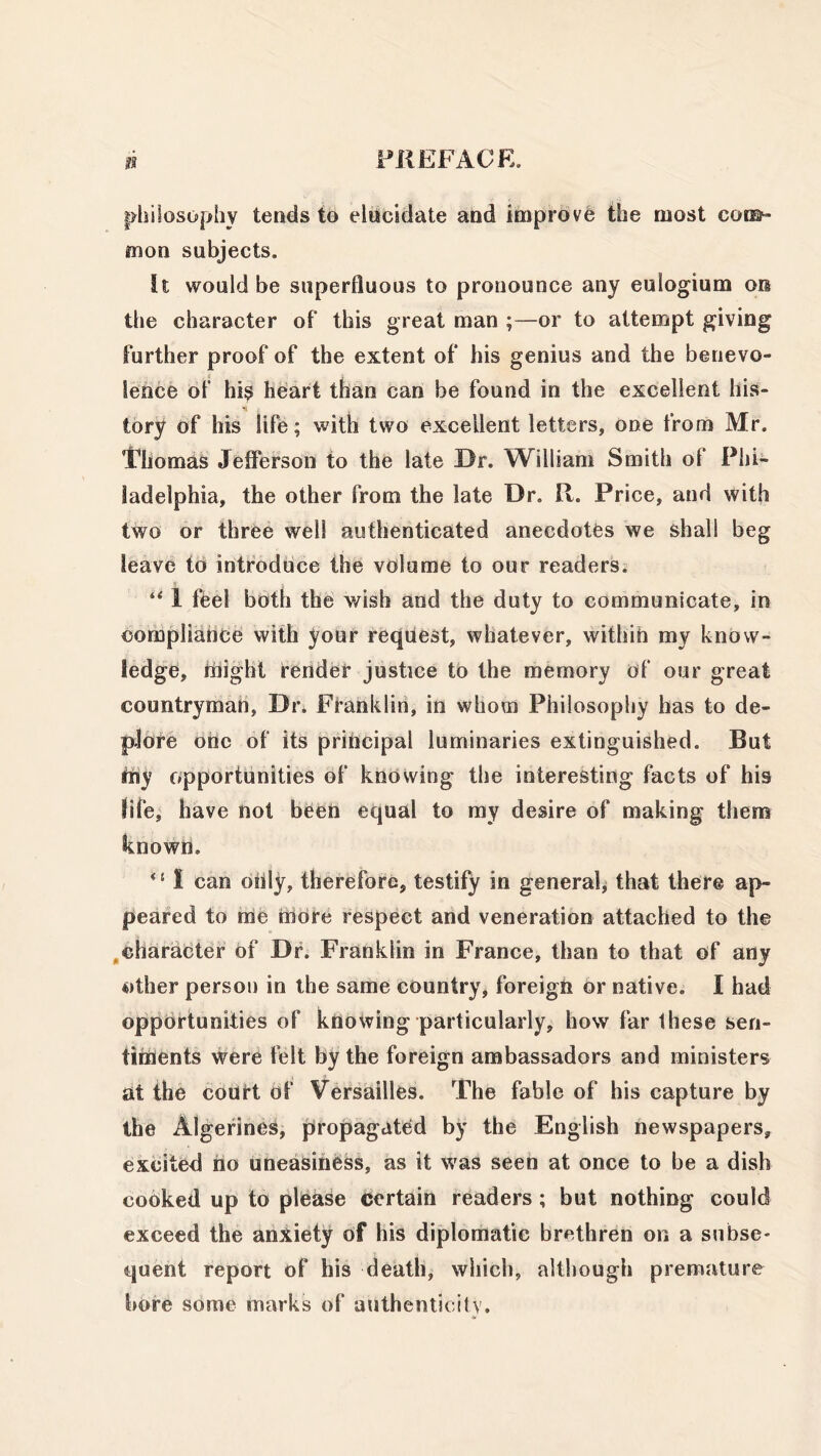 philosophy tends to elucidate and improve the most com- mon subjects. It would be superfluous to pronounce any euiogium on the character of this great man ;—or to attempt giving further proof of the extent of his genius and the benevo- lence of his heart than can be found in the excellent his- tory of his life; with two excellent letters, one from Mr. Gliomas Jefferson to the late Dr. William Smith of Phi- ladelphia, the other from the late Dr. R. Price, and with two or three well authenticated anecdotes we shall beg leave to introduce the volume to our readers. “ 1 feel both the wish and the duty to communicate, in compliance with your request, whatever, within my know- ledge, iliight render justice to the memory of our great countryman, Dr. Franklin, in whom Philosophy has to de- plore one of its principal luminaries extinguished. But my opportunities of knowing the interesting facts of his life, have not been equal to my desire of making them known. u I can only, therefore, testify in general, that there ap- peared to me more respect and veneration attached to the character of Dr. Franklin in France, than to that of any other person in the same country, foreign or native. I had opportunities of knowing particularly, how far these sen- timents were felt by the foreign ambassadors and ministers at the court of Versailles. The fable of his capture by the Algerines, propagated by the English newspapers, excited no uneasiness, as it was seen at once to be a dish cooked up to pleaSe certain readers ; but nothing could exceed the anxiety of his diplomatic brethren on a subse- quent report of his death, which, although premature bore some marks of authenticity.