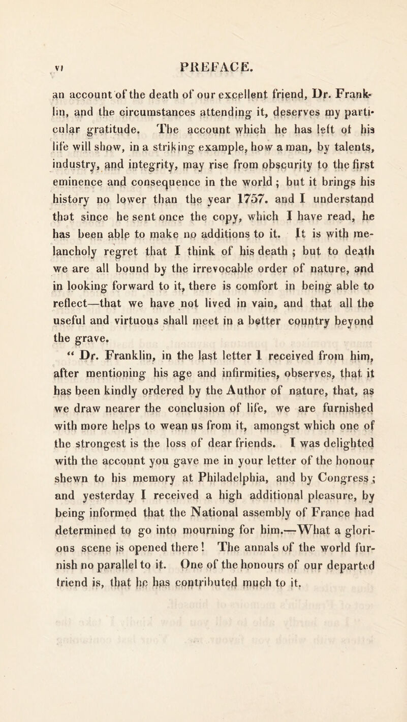 an account of the death of our excellent friend, Dr. Frank- lin, and the circumstances attending it, deserves my parti- cular gratitude. The account which he has left of his life will show, in a striking example, how a man, by talents, industry, and integrity, may rise from obscurity to the first eminence and consequence in the world; but it brings his history no lower than the year 1757. and I understand that since he sent once the copy, which I have read, he has been able to make no additions to it. It is with me- lancholy regret that I think of his death ; but to death we are all bound by the irrevocable order of nature, and in looking forward to it, there is comfort in being able to reflect—that we have not lived in vain, and that all the useful and virtuous shall meet in a better country beyond the grave. “ Dr. Franklin, in the last letter 1 received from him, after mentioning his age and infirmities, observes, that it has been kindly ordered by the Author of nature, that, as we draw nearer the conclusion of life, we are furnished with more helps to wean us from it, amongst which one of the strongest is the loss of dear friends. I was delighted with the account you gave me in your letter of the honour shewn to his memory at Philadelphia, and by Congress ; and yesterday I received a high additional pleasure, by being informed that the National assembly of France had determined to go into mourning for him.—What a glori- ous scene is opened there! The annals of the world fur- nish no parallel to it. One of the honours of our departed friend is, that he ha§ contributed much to it.