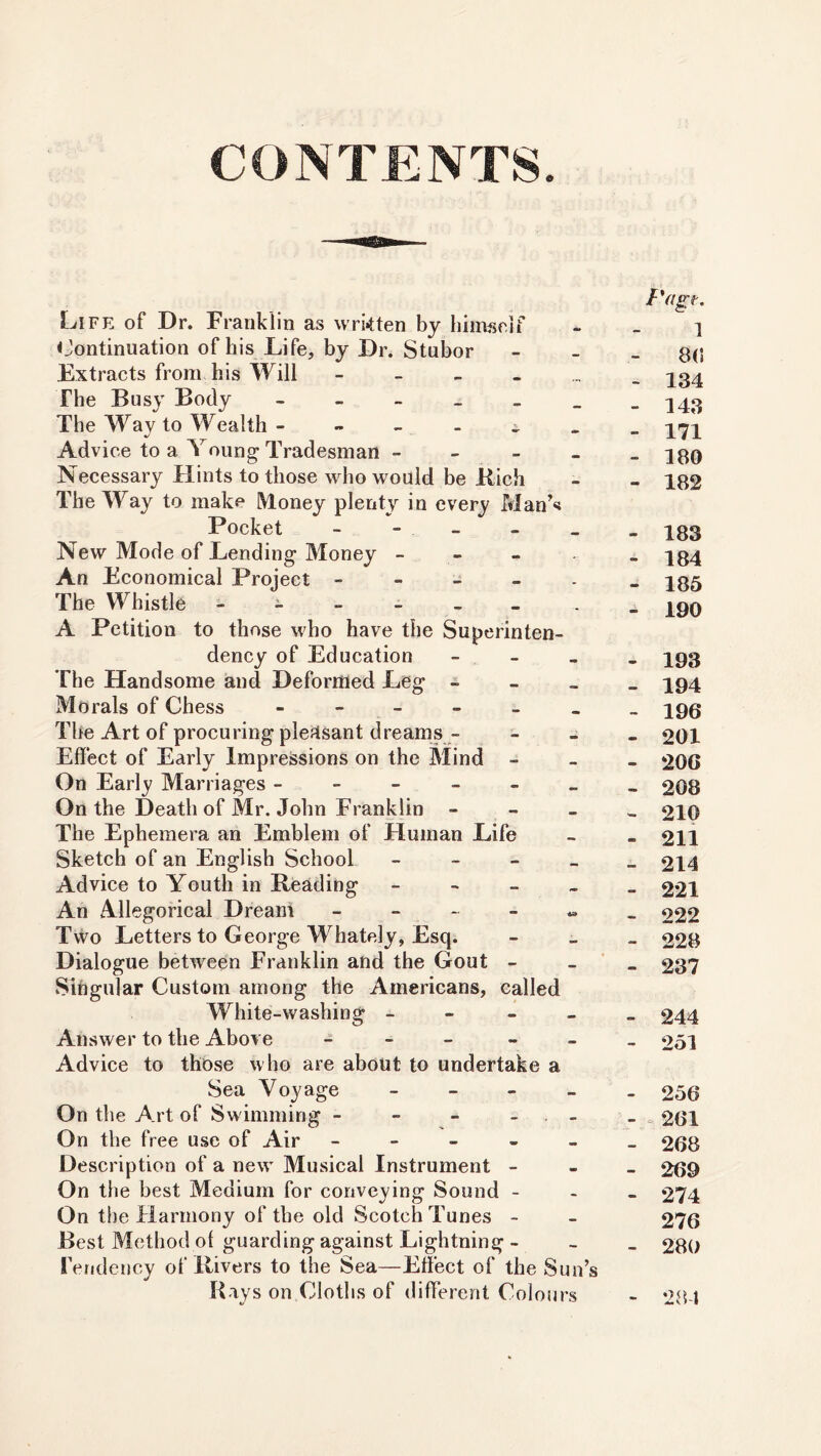 CONTENTS Life of Dr. Franklin as written by himself Continuation of his Life, by Dr. Stubor Extracts from his Will The Busy Body - The Way to Wealth - - Advice to a Young- Tradesman - Necessary Hints to those who would be Rich The Way to make Money plenty in every Man’s Pocket New Mode of Lending Money - An Economical Project - The Whistle ^ - - A Petition to those who have the Superinten- dency of Education - The Handsome and Deformed Leg - Morals of Chess _ The Art of procuring pleasant dreams - Effect of Early Impressions on the Mind - On Early Marriages ------ On the Death of Mr. John Franklin - The Ephemera an Emblem of Human Life Sketch of an English School - Advice to Youth in Beading ------ An Allegorical Dream - Two Letters to George Whately, Esq. Dialogue between Franklin and the Gout - Singular Custom among the Americans, called White-washing - Answer to the Above - Advice to those who are about to undertake a Sea Voyage - On the Art of Swimming - - - - On the free use of Air - Description of a new Musical Instrument - On the best Medium for conveying Sound - On the Harmony of the old Scotch Tunes - Best Method of guarding against Lightning - Tendency of Rivers to the Sea—Effect of the Sun’s Bays on Cloths of different Colours Pagt. 1 8<! - 134 - 143 - 171 - 180 - 182 - 183 - 184 - 185 - 190 - 193 - 194 - 196 - 201 - 206 - 208 - 210 - 211 - 214 - 221 - 222 - 228 - 237 - 244 - 251 - 256 - « 261 - 268 - 269 - 274 276 - 280 - 28-1