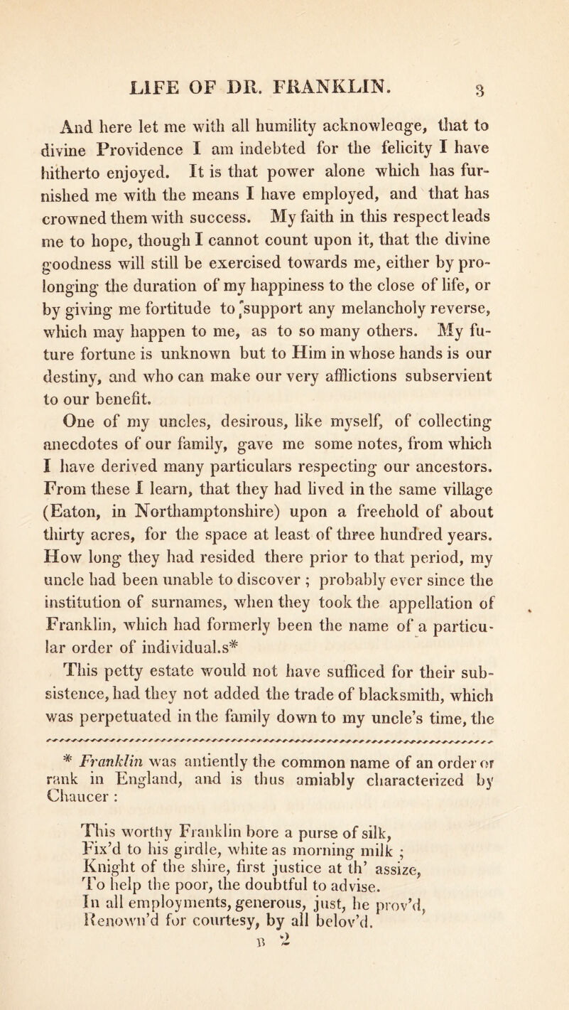 And here let me with all humility acknowledge, tliat to divine Providence I am indebted for the felicity I have hitherto enjoyed. It is that power alone which has fur- nished me with the means I have employed, and that has crowned them with success. My faith in this respect leads me to hope, though I cannot count upon it, that the divine goodness will still be exercised towards me, either by pro- longing the duration of my happiness to the close of life, or by giving me fortitude to 'support any melancholy reverse, which may happen to me, as to so many others. My fu- ture fortune is unknown but to Him in whose hands is our destiny, and who can make our very afflictions subservient to our benefit. One of my uncles, desirous, like myself, of collecting anecdotes of our family, gave me some notes, from which I have derived many particulars respecting our ancestors. From these I learn, that they had lived in the same village (Eaton, in Northamptonshire) upon a freehold of about thirty acres, for the space at least of three hundred years. How long they had resided there prior to that period, my uncle had been unable to discover ; probably ever since the institution of surnames, when they took the appellation of Franklin, which had formerly been the name of a particu- lar order of individuals* This petty estate would not have sufficed for their sub- sistence, had they not added the trade of blacksmith, which was perpetuated in the family down to my uncle’s time, the * Franklin was antiently the common name of an order or rank in England, and is thus amiably characterized by Chaucer : This worthy Franklin bore a purse of silk, Fix’d to his girdle, white as morning milk ; Knight of the shire, first justice at th’ assize, To help the poor, the doubtful to advise. In all employments, generous, just, he provM, Kenown’d for courtesy, by all belov’d.