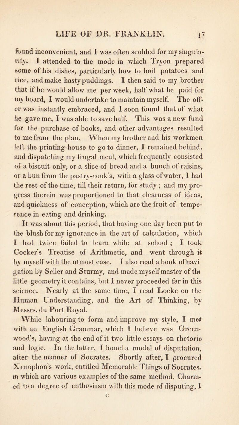 found inconvenient, and I was often scolded for my singula- rity. I attended to the mode in which Tryon prepared some of his dishes, particularly how to boil potatoes and rice, and make hasty puddings. I then said to my brother that if he would allow me per week, half what he paid for my board, I would undertake to maintain myself. The off- er was instantly embraced, and I soon found that of what he gave me, I was able to save half. This was a new fund for the purchase of books, and other advantages resulted to me from the plan. When my brother and his workmen left the printing-house to go to dinner, I remained behind. and dispatching my frugal meal, which frequently consisted of a biscuit only, or a slice of bread and a bunch of raisins, or a bun from the pastry-cook’s, with a glass of water, 1 had the rest of the time, till their return, for study; and my pro- gress therein was proportioned to that clearness of ideas, and quickness of conception, which are the fruit of tempe- rence in eating and drinking. It was about this period, that having one day been put to the blush for my ignorance in the art of calculation, which I had twice failed to learn while at school ; I took Cocker’s Treatise of Arithmetic, and went through it by myself with the utmost ease. I also read a book of navi gation by Seller and Sturmy, and made myself master of tin little geometry it contains, but I never proceeded far in this science. Nearly at the same time, I read Locke on the Human Understanding, and the Art of Thinking, b>' Messrs, du Port Royal. While labouring to form and improve my style, I met with an .English Grammar, which 1 believe was Green- wood’s, having at the end of it two little essays on rhetoric and logic. In the latter, I found a model of disputation, after the manner of Socrates. Shortly after, I procured Xenophon’s work, entitled Memorable Things of Socrates, in which arc various examples of the same method. Charm- ed to a degree of enthusiasm with this mode of disputing, 1 c