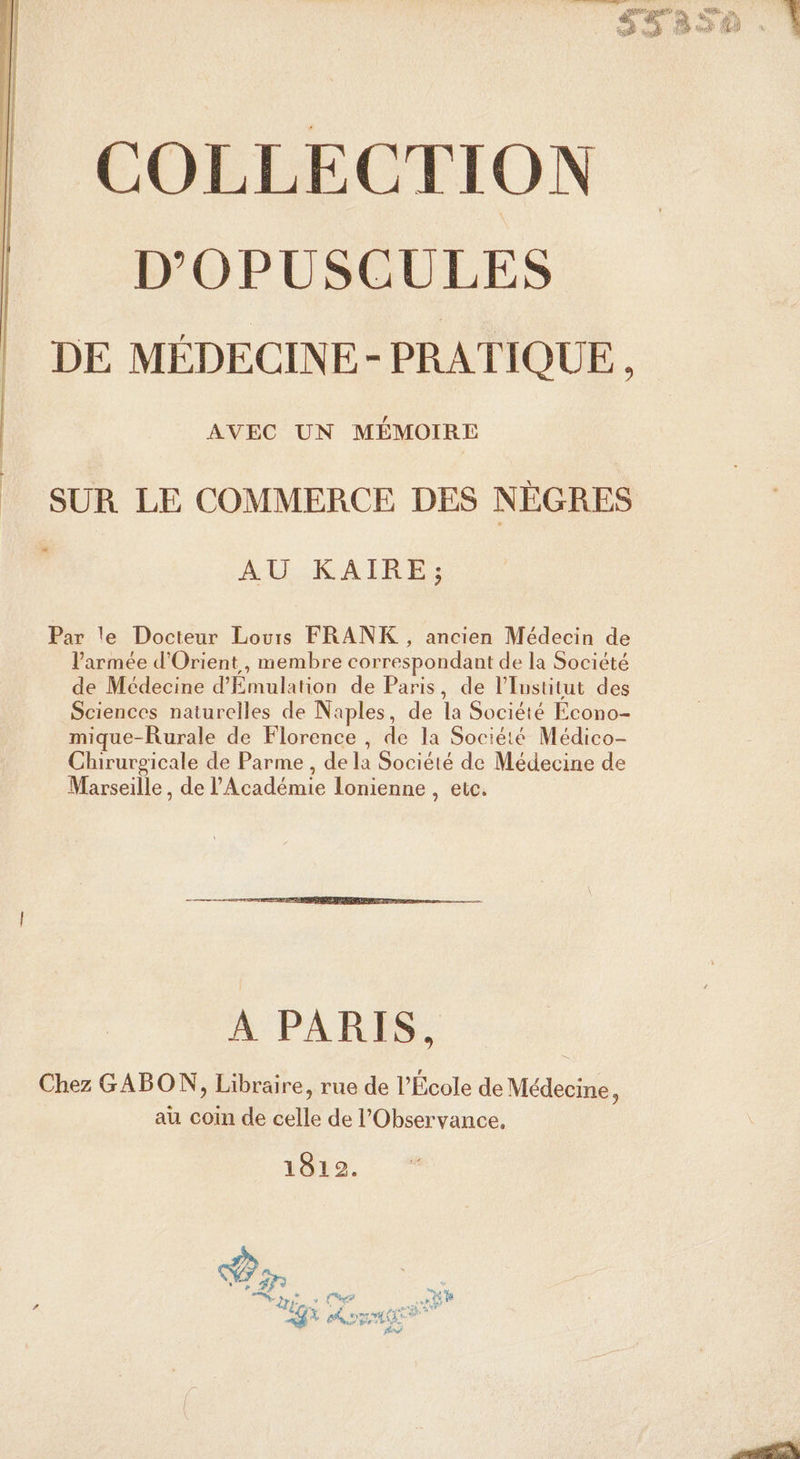 dalle accus: Mél dr ne RE À dE dé Fe GE COLLECTION D’'OPUSCULES DE MÉDECINE - PRATIQUE, AVEC UN MÉMOIRE SUR LE COMMERCE DES NÈGRES 2 AU KAIRE; Par le Docteur Lours FRANK , ancien Médecin de l’armée d'Orient, membre correspondant de la Société de Médecine d'Emulation de Paris, de l’Iustitut des Sciences naturelles de Naples, de la Société Econo- mique-Rurale de Florence , de la Société Médico- Chirurgicale de Parme, de la Société de Médecine de Marseille, de l'Académie lonienne , etc. A PARIS, Chez GABON, Libraire, rue de l’École de Médecine, au coin de celle de l'Observance, 1812.