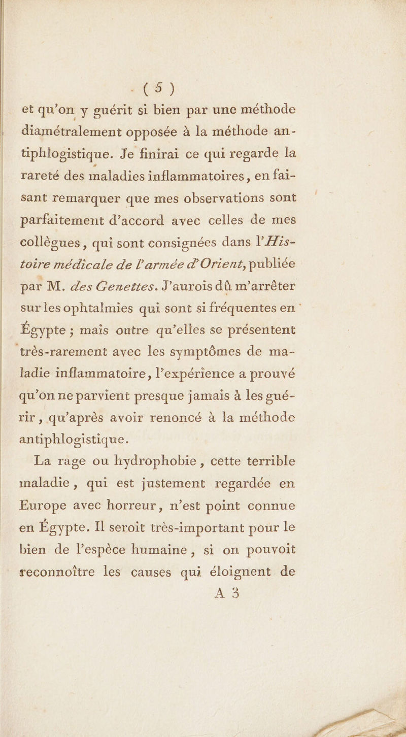 | | a (5) et qu'on y guérit si bien par une méthode diamétralement opposée à la méthode an- tiphlogistique. Je finirai ce qui regarde la rareté des maladies inflammatoires, en fai- sant remarquer que mes observations sont parfaitement d'accord avec celles de mes collègues, qui sont consignées dans l'ÆHis- toire médicale de l'armée d'Orient, publiée par M. des Genettes. J'aurois dû m’arrêter sur les ophtalmies qui sont si fréquentes en Égypte ; mais outre qu’elles se présentent très-rarement avec les symptômes de ma- ladie inflammatoire, l’expérience a prouvé qu’on ne parvient presque jamais à les sué- rir , qu'après avoir renoncé à la méthode antiphlogistique. La rage ou hydrophobie , cette terrible maladie , qui est justement regardée en Europe avec horreur, n’est point connue en Égypte. Il seroit très-important pour le bien de l’espèce humaine , si on pouvoit reconnoître les causes qui éloignent de A3