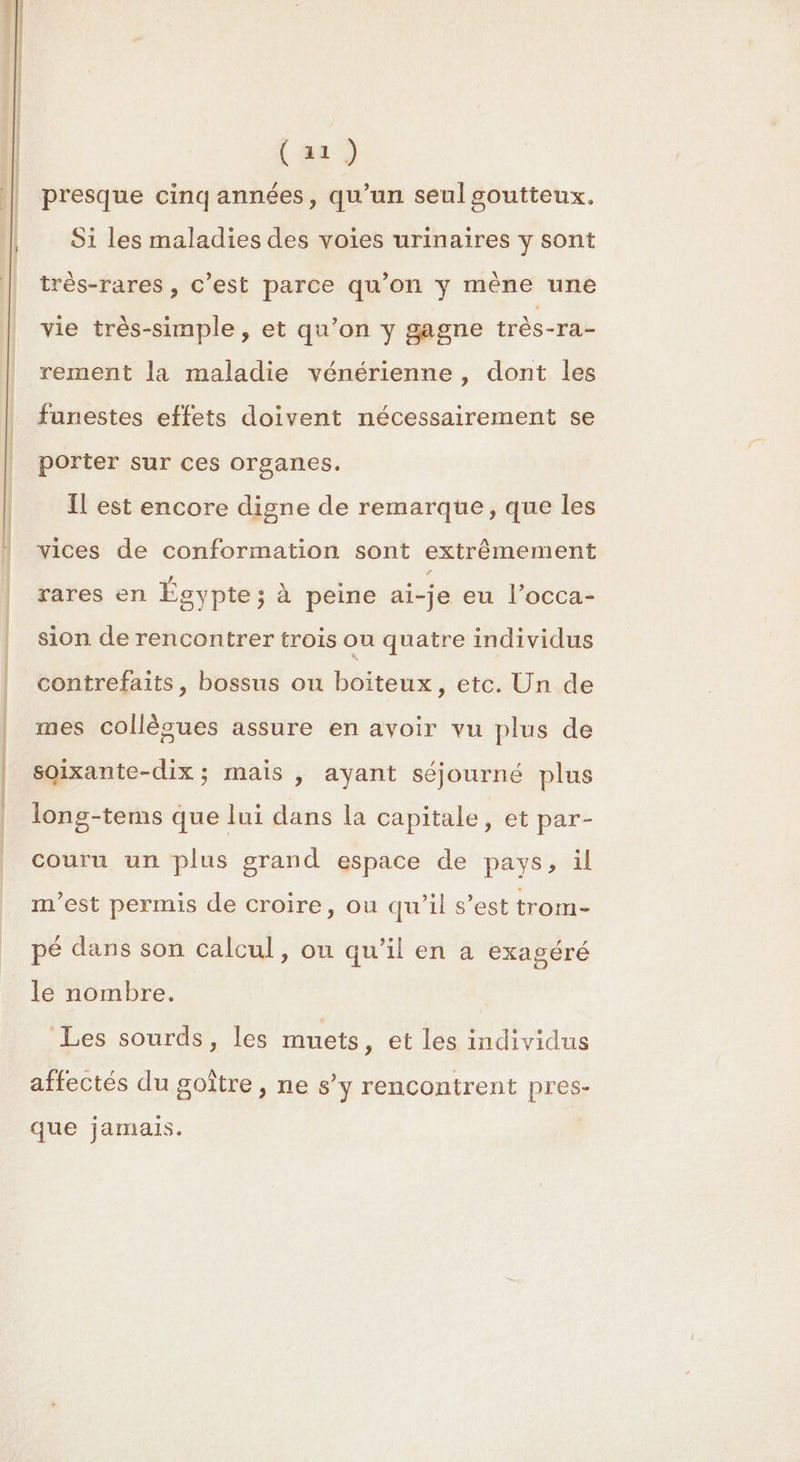 S er 0é n (a) Si les maladies des voies urinaires y sont très-rares , C’est parce qu’on y mène une vie très-simple , et qu’on y gagne très-ra- rement la maladie vénérienne , dont les funestes effets doivent nécessairement se porter sur ces organes. Il est encore digne de remarque, que les vices de conformation sont extrêmement rares en Égypte ; à peine ai-je eu l’occa- sion de rencontrer trois ou quatre individus contrefaits, bossus ou boiteux, etc. Un de mes collègues assure en avoir vu plus de soixante-dix ; mais , ayant séjourné plus long-tems que lui dans la capitale, et par- couru un plus grand espace de pays, il m'est permis de croire, ou qu’il s’est trom- pé dans son calcul, ou qu’il en a exagéré le nombre. | Les sourds, les muets, et les individus affectés du goître , ne s’y rencontrent pres- que jamais.