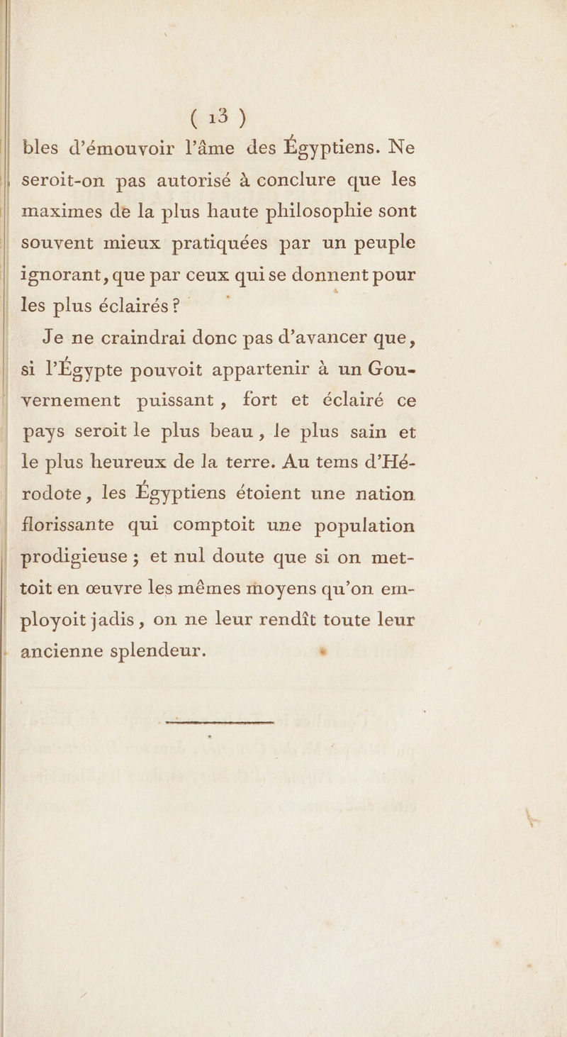 bles d’émouvoir l’âme des Égyptiens. Ne seroit-on pas autorisé à conclure que les maximes de la plus haute philosophie sont souvent mieux pratiquées par un peuple | ignorant, que par ceux quise donnent pour | les plus éclairés? | Je ne craindrai donc pas d’avancer que, si l'Égypte pouvoit appartenir à un Gou- | vernement puissant, fort et éclairé ce pays seroit le plus beau , le plus sain et le plus heureux de la terre. Au tems d’Hé- rodote, les Égyptiens étoient une nation florissante qui comptoit une population prodisieuse ; et nul doute que si on met- | toit en œuvre les mêmes moyens qu’on em- ployoit jadis, on ne leur rendît toute leur ancienne splendeur. ‘