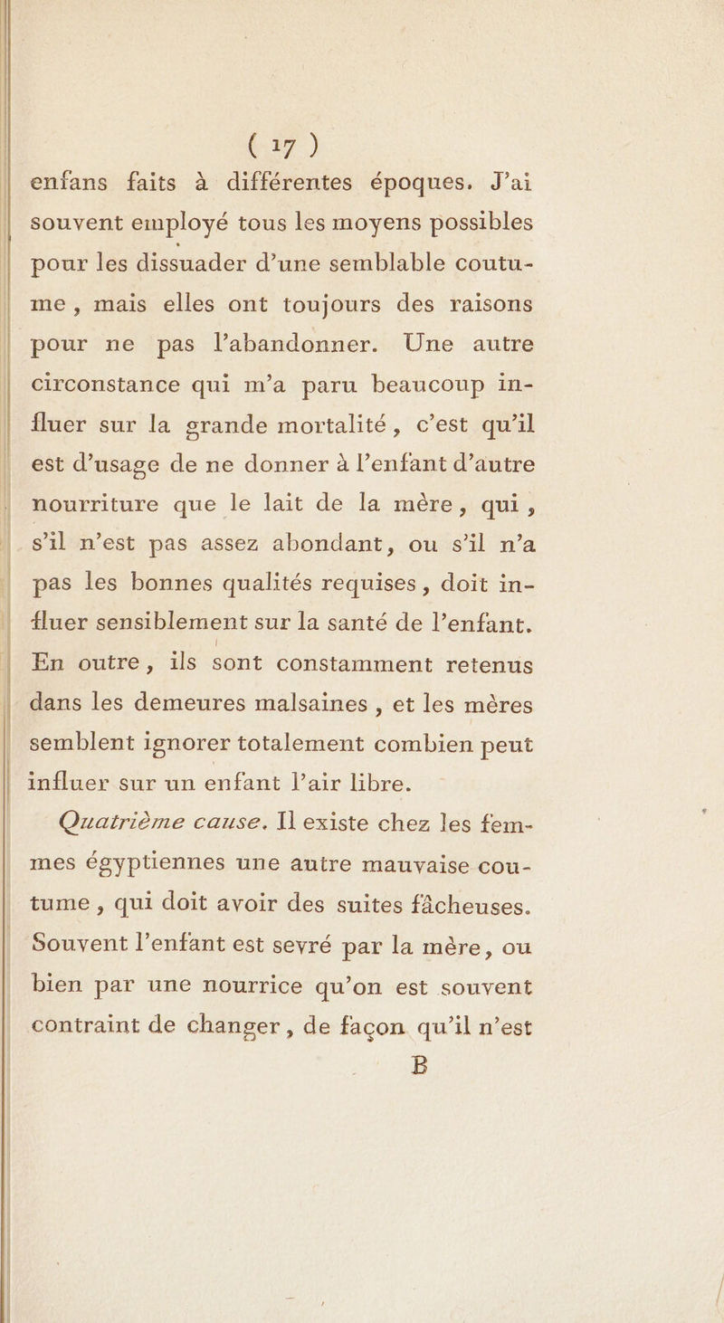 a) enfans faits à différentes époques. J’ai souvent employé tous les moyens possibles pour les dissuader d’une semblable coutu- me , mais elles ont toujours des raisons pour ne pas l’abandonner. Une autre circonstance qui m'a paru beaucoup in- Îluer sur la grande mortalité, c’est qu’il est d'usage de ne donner à l’enfant d'autre nourriture que le lait de la mère, qui, s’il n’est pas assez abondant, ou s’il n’a pas les bonnes qualités requises, doit in- {luer sensiblement sur la santé de l’enfant. En outre, ils sont constamment retenus dans les demeures malsaines , et les mères semblent ignorer totalement combien peut influer sur un enfant l'air libre. Quatrième cause. Il existe chez les fem- mes égyptiennes une autre mauvaise cou- tume , qui doit avoir des suites fâcheuses. Souvent l'enfant est seyré par la mère, ou bien par une nourrice qu’on est souvent contraint de changer, de facon qu’il n’est B