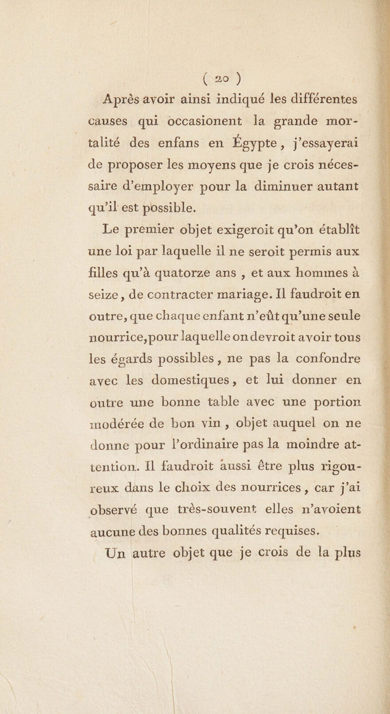 Après avoir ainsi indiqué les différentes talité des enfans en Égypte, j’essayerai de proposer les moyens que je crois néces- saire d'employer pour la diminuer autant qu’il est possible. Le premier objet exigeroit qu’on établit une loi par laquelle il ne seroit permis aux filles qu’à quatorze ans , et aux hommes à seize, de contracter mariage. Il faudroit en outre, que chaque enfant n’eût qu’une seule nourrice,pour laquelle on devroit avoir tous les égards possibles , ne pas la confondre avec les domestiques, et lui donner en outre une bonne table avec une portion inodérée de bon vin, objet auquel on ne donne pour l’ordinaire pas la moindre at- iention. fl faudroit aussi être plus rigou- reux dans le choix des nourrices, car j’ai observé que très-souvent elles n’avoient aucune des bonnes qualités requises. Un autre objet que je crois de la plus